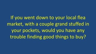 If you went down to your local flea
market, with a couple grand stuffed in
your pockets, would you have any
trouble finding good things to buy?
 