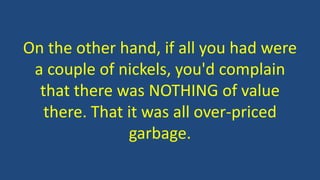 On the other hand, if all you had were
a couple of nickels, you'd complain
that there was NOTHING of value
there. That it was all over-priced
garbage.
 