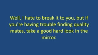 Well, I hate to break it to you, but if
you're having trouble finding quality
mates, take a good hard look in the
mirror.
 