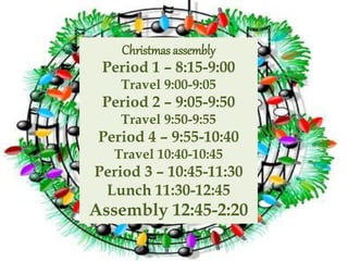 Christmas assembly
Period 1 – 8:15-9:00
Travel 9:00-9:05
Period 2 – 9:05-9:50
Travel 9:50-9:55
Period 4 – 9:55-10:40
Travel 10:40-10:45
Period 3 – 10:45-11:30
Lunch 11:30-12:45
Assembly 12:45-2:20
 
