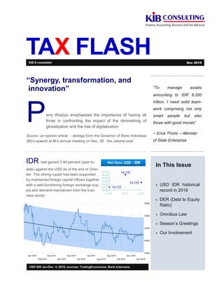 TAX FLASH
“To manage assets
amounting to IDR 8,200
trillion, I need solid team-
work comprising not only
smart people but also
those with good morals”
~ Erick Thohir —Minister
of State Enterprise
In This Issue
• USD IDR historical
record in 2019
• DER (Debt to Equity
Ratio)
• Omnibus Law
• Season’s Greetings
• Our Involvement
USD IDR Jan-Dec 4, 2019; sources: TradingEconomics; Bank Indonesia.
“Synergy, transformation, and
innovation”
Perry Warjiyo emphasized the importance of having all
three in confronting the impact of the diminishing of
globalization and the rise of digitalization.
Source: an opinion article - abridge from the Governor of Bank Indonesia
(BI)’s speech at BI’s annual meeting on Nov. 28 - the Jakarta post
KIB E-newsletter Dec 2019
IDR had gained 2.44 percent (year-to-
date) against the USD as of the end of Octo-
ber. The strong rupiah has been supported
by maintained foreign capital inflows together
with a well-functioning foreign exchange sup-
ply and demand mechanism from the busi-
ness sector.
 