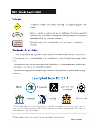 DER (Debt to Equity Ratio)
Definition:
“ The income tax created more criminals than any other single act of government.”
-Barry Goldwater
Long-term and short-term debts, including any account payable with
interest
EQUITY
Equity or capital is determined by the applicable financial accounting
standards and non interest-bearing loans from parties that have special
relationships with the corporate taxpayers.
Corporate
taxpayer
Business entity which is established and/ or carrying business in
Indonesia
Exempted from DER 4:1
Bank Insurance Subject to Final
income tax
Finance Mining *) Infrastructure
*) Mining, oil and gas companies that are bound by production sharing contract, contract of work, or coal con-
tract of work which itself governs the DER. If the contract does not include a provision for the DER or the con-
tract has expired, PMK-169 will prevail
The basis of calculation:
A. The average debt or equity balance at the end of each month in the relevant fiscal year; or
B. The average debt or equity balance at the end of each month of a part of the relevant fiscal
year.
Taxpayers who have zero or less than zero equity balance, the entire borrowing expense will
be disallowed for income tax calculation purpose.
Taxpayers with negative retained earnings could reduce the amount of deductible borrowing
expenses.
 
