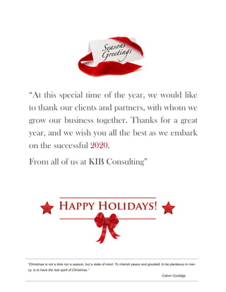 “Christmas is not a time nor a season, but a state of mind. To cherish peace and goodwill, to be plenteous in mer-
cy, is to have the real spirit of Christmas.”
-Calvin Coolidge
“At this special time of the year, we would like
to thank our clients and partners, with whom we
grow our business together. Thanks for a great
year, and we wish you all the best as we embark
on the successful 2020.
From all of us at KIB Consulting”
 