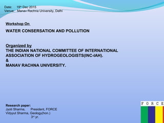 Date: 19th
Dec 2015
Venue: Manav Rachna University, Delhi
Workshop On
WATER CONSERSATION AND POLLUTION
Organized by
THE INDIAN NATIONAL COMMITTEE OF INTERNATIONAL
ASSOCIATION OF HYDROGEOLOGISTS(INC-IAH).
&
MANAV RACHNA UNIVERSITY.
Research paper:
Jyoti Sharma, President, FORCE
Vidyyut Sharma, Geology(hon.)
3rd
yr.
 