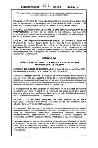 DECRETO       NÚMERO~' ~ 0019                 DE 2012           HOJA No       76

   "Por el cual se dictan normas para suprimir o reformar regulaciones, procedimientos y trámites
                        innecesarios existentes en la Administración Pública".



Parágrafo. El Ministerio de Transporte reglamentará el procedimiento a seguir para
que los propietarios y/o poseedores de la maquinaria agrícola, industrial y de
construcción autopropulsada, realicen el proceso de inscripción de registro."

ARTICULO 209. RETIRO DE lOS PATIOS DE lOS VEHíCULOS QUE HAN SIDO
INMOVILIZADOS. El retiro de los patios de los vehículos, que han sido
inmovilizados por la autoridad administrativa, se podrá realizar por el propietario, o
por apoderado quien no tendrá que ser abogado.

ARTíCULO 210. Migración de información al RUNT. El Secretario o Director del
Organismo de Tránsito deberá dentro de los seis (6) meses siguientes a la
expedición del presente Decreto Ley, migrar la información al Registro Único
Nacional de Tránsito para los registros en los que está obligado de conformidad con
la ley. El Ministerio de Transporte deberá adoptar las medidas administrativas
complementarias con el propósito de viabilizar la culminación del proceso de
migración de la información.

                                       CAPíTULO XVI 


        TRÁMITES, PROCEDIMIENTOS Y REGULACIONES DEL SECTOR 

                     ADMINISTRATIVO DE CULTURA 


ARTICULO 211. COBRO DE ESTAMPillA. El Artículo 38-4 de la Ley 397 de 1997,
adicionado por el artículo 2 de la Ley 666 de 2001, quedará así:

"Artículo 2. Responsabilidad. La obligación de efectuar el cobro de la estampilla a
que se refiere esta Ley, quedará a cargo de los funcionarios departamentales,
dístrítales y municipales que intervengan en los actos o hechos sujetos al gravamen
determinados por la ordenanza departamental o por los acuerdos municipales o
distritales que se expidan en desarrollo de la presente Ley.

El incumplimiento de esta obligación se sancionará por la autoridad disciplinaria
correspondiente. Para el cobro de la estampilla los entes territoriales podrán
determinar el mecanismo que les permita un mayor control y facilidad administrativa,
siendo posible la utilización de cobros virtuales".

ARTíCULO 212. REGIMEN ESPECIAL DE lOS BIENES DE INTERES
CULTURAL. El numeral 2 del artículo 11 de la Ley 397 de 1997, modificado por el
artículo 7 de la Ley 1185 de 2008, quedará así:

"2. Intervención. Por intervención se entiende todo acto que cause cambios al bien
de interés cultural o que afecte el estado del mismo. Comprende, a título enunciativo,
actos de conservación, restauración, recuperación, remoción, demolición,
desmembramiento, desplazamiento o subdivisión, y deberá realizarse de
conformidad con el Plan Especial de Manejo y Protección si este fuese requerido.

La intervención de un bien de interés cultural del ámbito nacional deberá contar con
la autorización del Ministerio de Cultura o el Archivo General de la Nación, según el
caso. Para el patrimonio arqueológico, esta autorización compete al Instituto
Colombiano de Antropología e Historia de conformidad con el Plan de Manejo
Arqueológico.
 