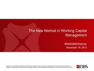 The New Normal in Working Capital
Management
#DBSSMEWebinar
December 19, 2013

Disclaimer: The information contained in this document is intended only for use during the presentation and should not be disseminated or
distributed to parties outside the presentation. DBS Bank accepts no liability whatsoever with respect to the use of this document or its contents.

 