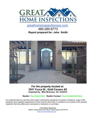 greathomeinspectionsaz.com
480-285-8773
Report prepared for: John Smith
For the property located at:
3241 Yucca St., Gold Canyon AZ
Inspected by: Mike McCreery On: 2/4/2016
Realtor: Your Name Here Realtor Contact: Your Contact Info Here
It is important that you read the entire report including the standards of practice, limitations, scope of the
inspection and inspection agreement as there may be other facts or conditions not covered in this property
inspection that may affect your conclusions or decisions on purchase.
Great Home Inspections
6499 S. Kings Ranch Rd. #6-40, Gold Canyon AZ 85118
mike.mccreery@gmail.com
 
