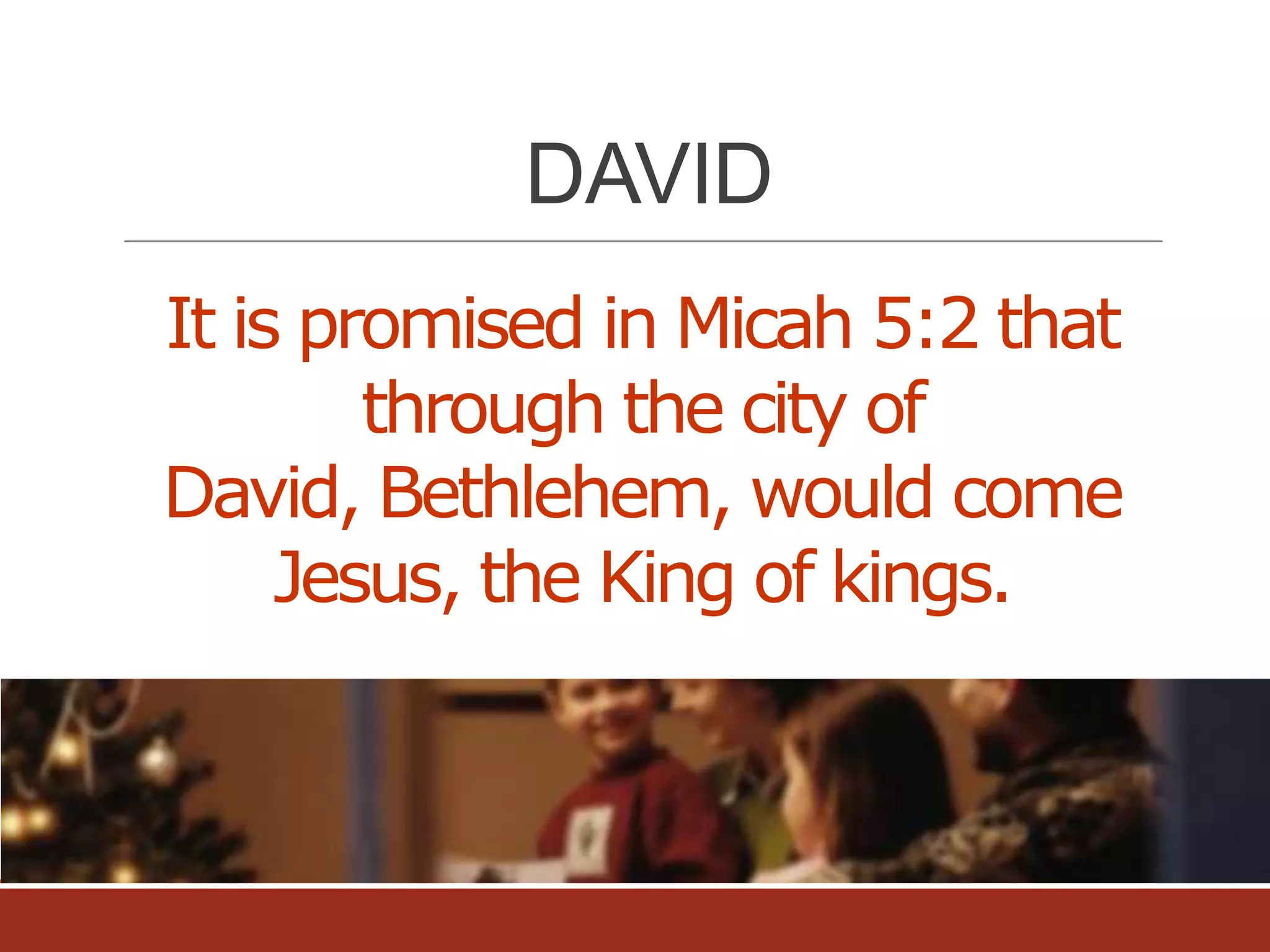DAVID
It is promised in Micah 5:2 that
through the city of
David, Bethlehem, would come
Jesus, the King of kings.

 