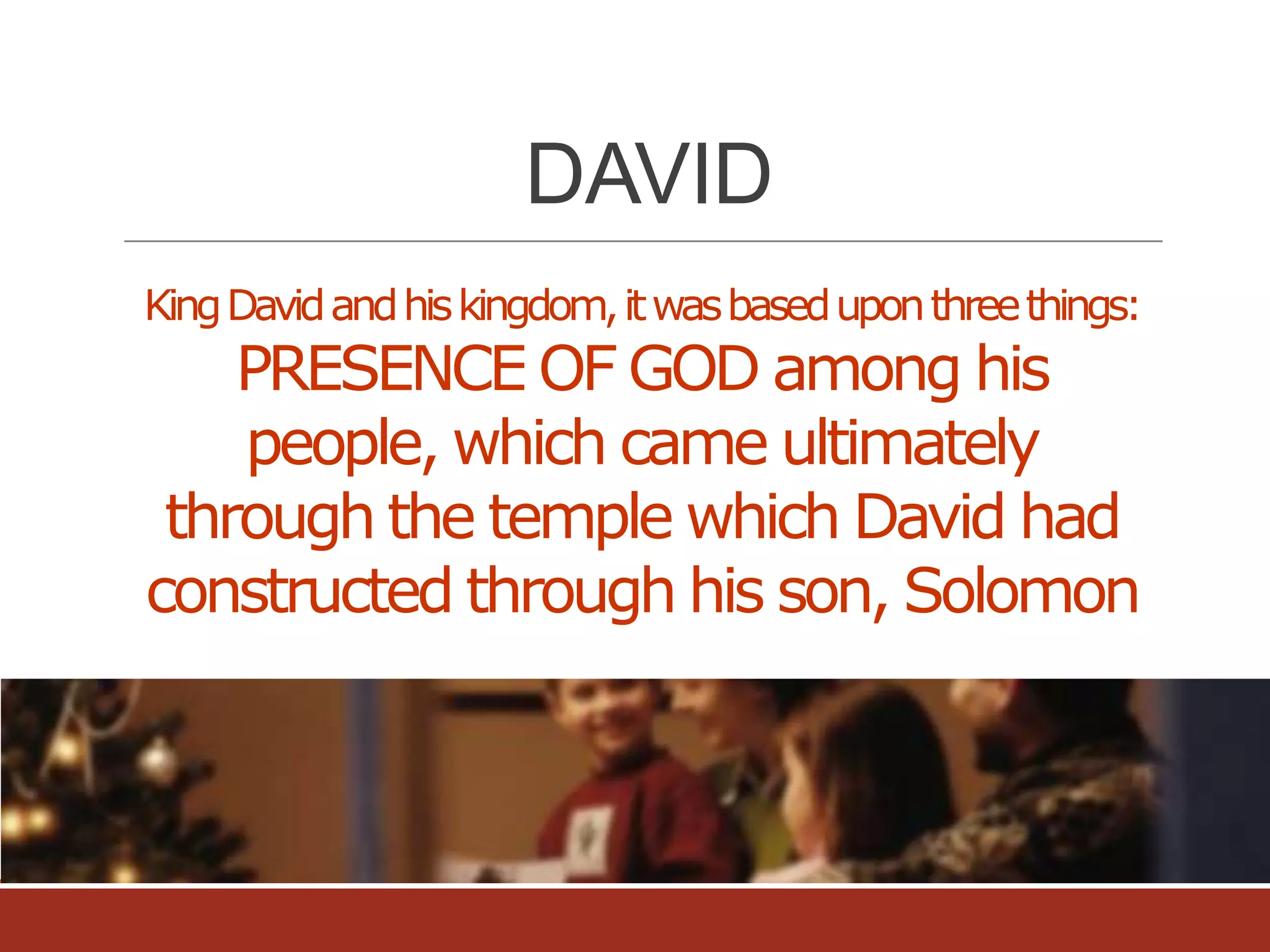 DAVID
King David and his kingdom, it was based upon three things:

PRESENCE OF GOD among his
people, which came ultimately
through the temple which David had
constructed through his son, Solomon

 