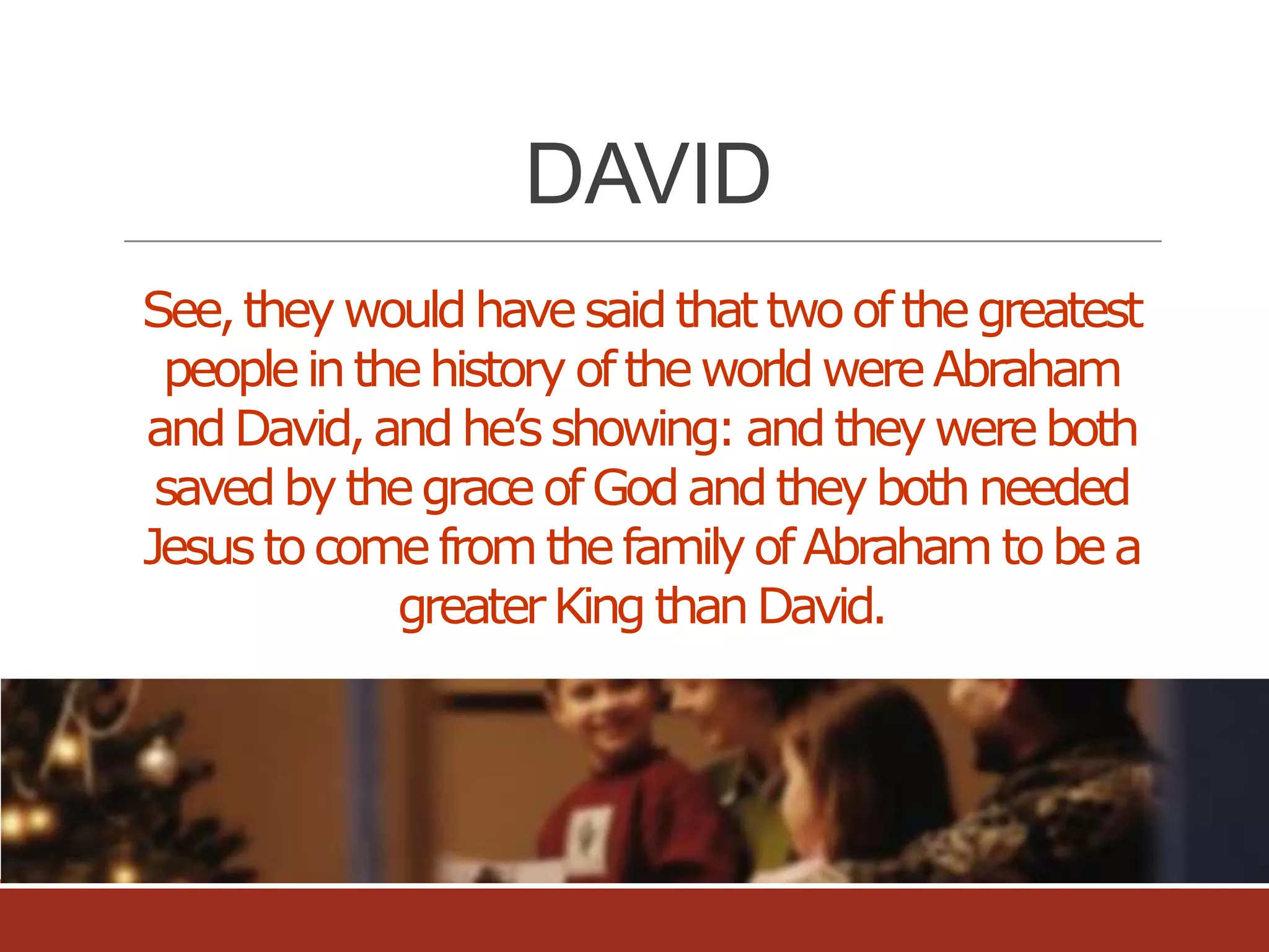 DAVID
See, they would have said that two of the greatest
people in the history of the world were Abraham
and David, and he’s showing: and they were both
saved by the grace of God and they both needed
Jesus to come from the family of Abraham to be a
greater King than David.

 