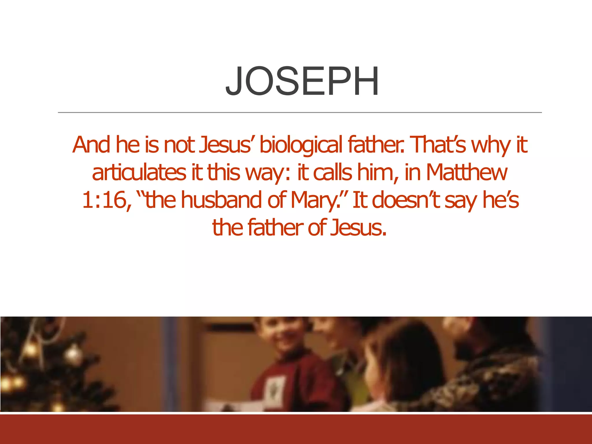 JOSEPH
And he is not Jesus’ biological father That’s why it
.
articulates it this way: it calls him, in Matthew
1:16, “the husband of Mary” It doesn’t say he’s
.
the father of Jesus.

 