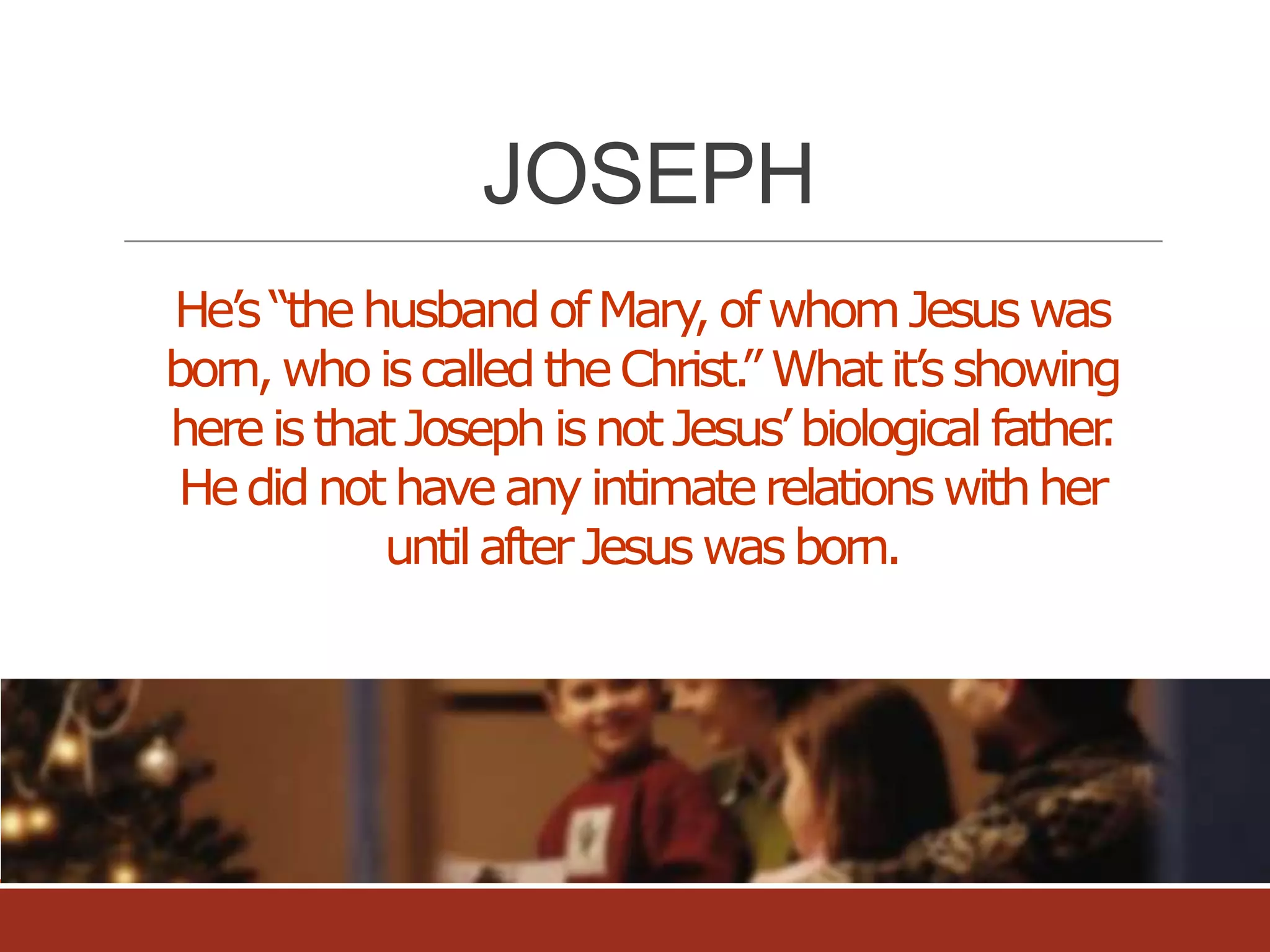 JOSEPH
He’s “the husband of Mary of whom Jesus was
,
born, who is called the Christ. What it’s showing
”
here is that Joseph is not Jesus’ biological father
.
He did not have any intimate relations with her
until after Jesus was born.

 