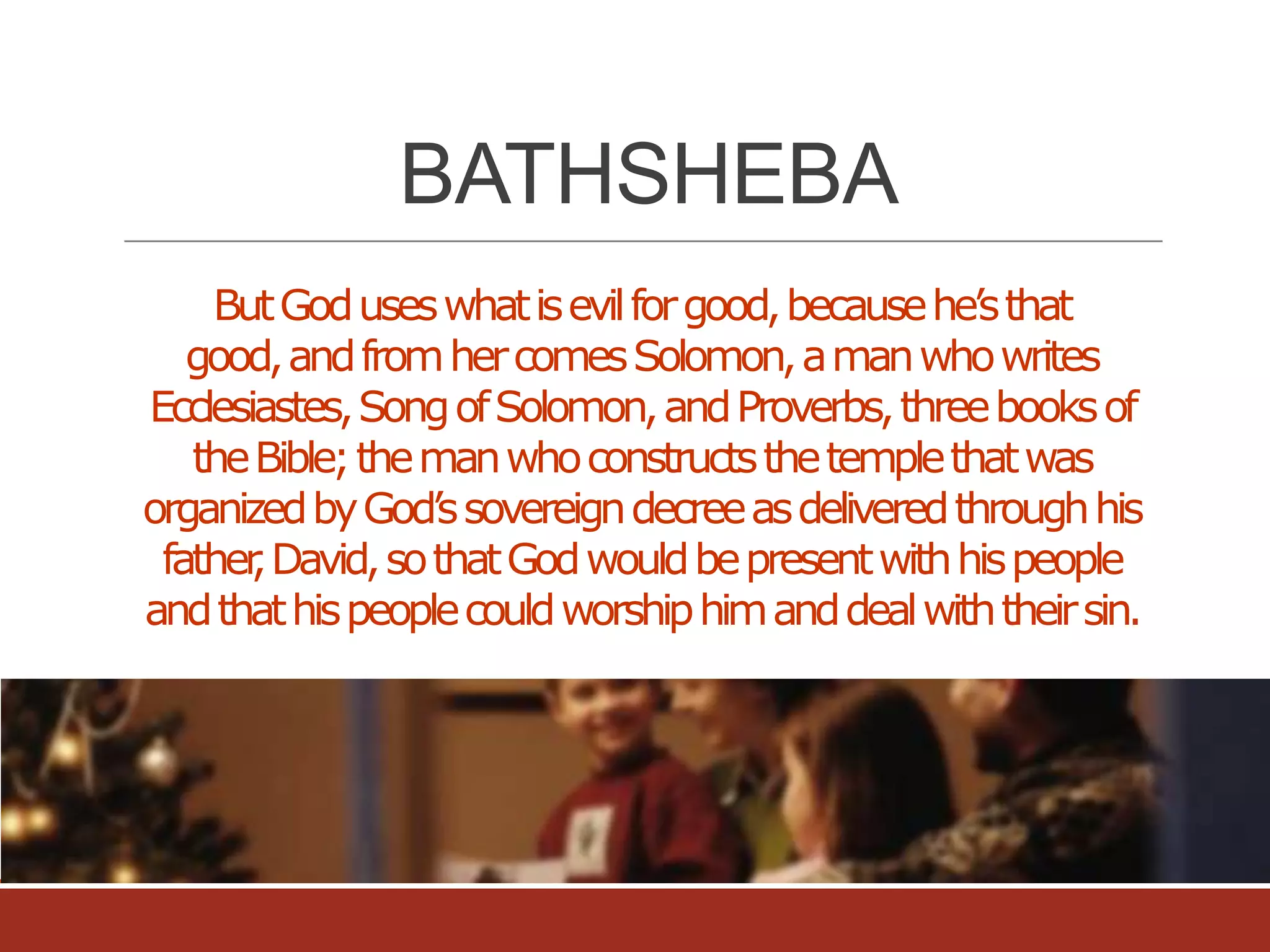 BATHSHEBA
But God uses what is evil for good, because he’s that
good, and from her comes Solomon, a man who writes
Ecclesiastes, Song of Solomon, and Proverbs, three books of
the Bible; the man who constructs the temple that was
organized by God’s sovereign decree as delivered through his
father David, so that God would be present with his people
,
and that his people could worship him and deal with their sin.

 