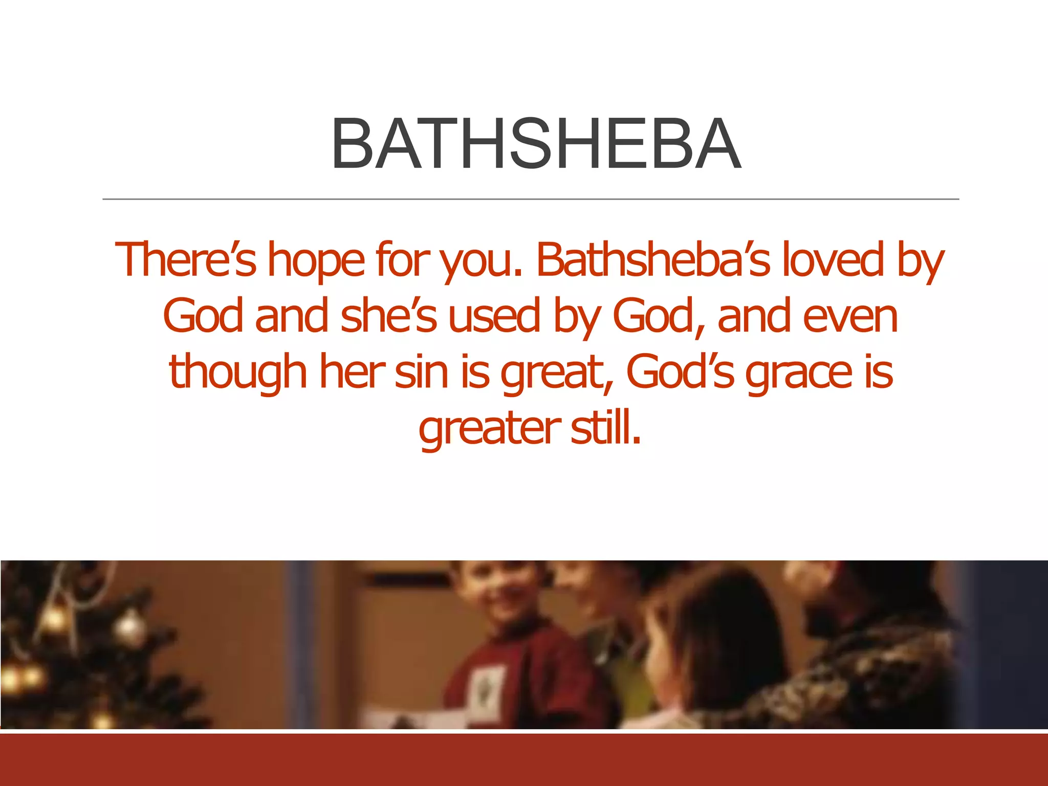 BATHSHEBA
There’s hope for you. Bathsheba’s loved by
God and she’s used by God, and even
though her sin is great, God’s grace is
greater still.

 