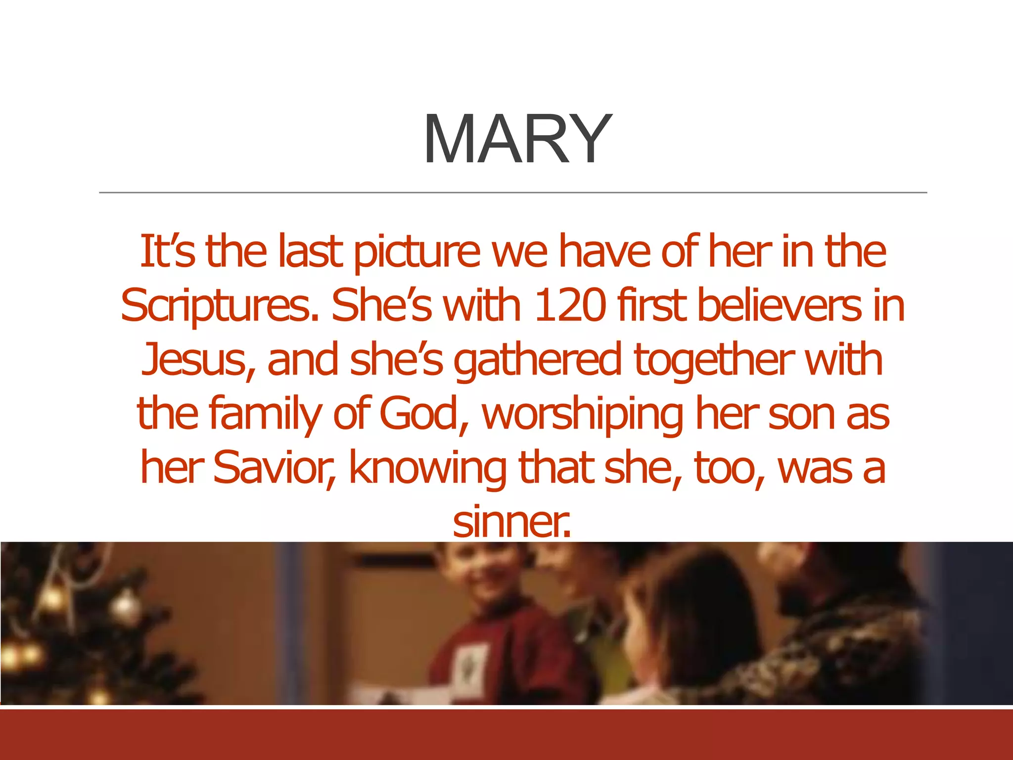MARY
It’s the last picture we have of her in the
Scriptures. She’s with 120 first believers in
Jesus, and she’s gathered together with
the family of God, worshiping her son as
her Savior knowing that she, too, was a
,
sinner
.

 