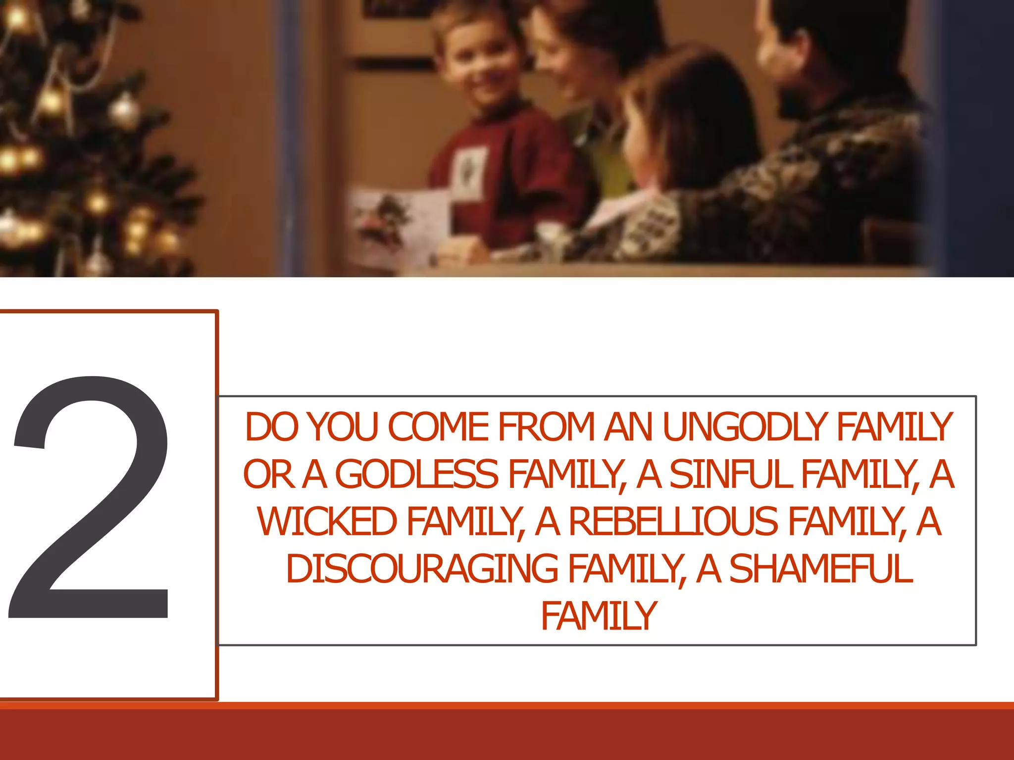 DO YOU COME FROM AN UNGODLY FAMILY
OR A GODLESS FAMILY A SINFUL FAMILY A
,
,
WICKED FAMILY A REBELLIOUS FAMILY A
,
,
DISCOURAGING FAMILY A SHAMEFUL
,
FAMILY

 
