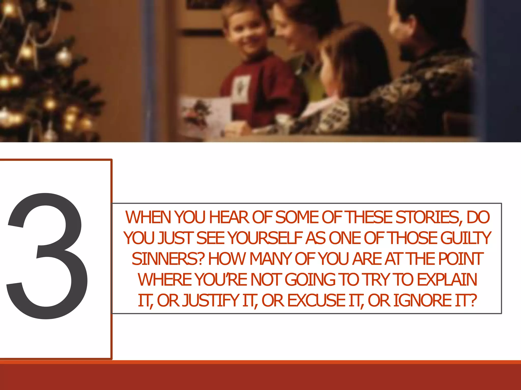 WHEN YOU HEAR OF SOME OF THESE STORIES, DO
YOU JUST SEE YOURSELF AS ONE OF THOSE GUIL
TY
SINNERS? HOW MANY OF YOU ARE AT THE POINT
WHERE YOU’RE NOT GOING TO TRY TO EXPLAIN
IT OR JUSTIFY IT OR EXCUSE IT OR IGNORE IT?
,
,
,

 