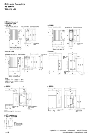 01/110
Fuji Electric FA Components & Systems Co., Ltd./D & C Catalog
Information subject to change without notice
124
78 46
18
65
100
22.5
15.3
87
120
32
110
110
Main terminal
M6
Control terminal M3.5Mounting hole
2-M5
3
124
78 32
18
3
65
70
12.8
22.5
60
87
110
120
Main terminal
M6
Control terminal M3.5Mounting hole
2-M5
s Dimensions, mm
Single-pole type
q SS101 q SS201
q SS501q SS301, 401
Mass:
SS101: 0.22kg SS401: 0.36kg
SS201: 0.24kg SS501: 0.66kg
SS301: 0.36kg
q SS1001q SS701
Mass: 1kg
Mass: 1.2kg
Mounting rail width 35mm IEC Main terminal M4 Control terminal M3.5
Mouting hole
2-M4
62.4
16
27
100
Approx. 104 (rail height 7.5)
Approx. 111 (rail height 15)
69
68
80
90
100
5.1 6.4
25
53
73.4 16
100
64
68
80
90
90
10
100
12.75 15.25
45
53
Mounting rail width 35mm IEC Main terminal M5 Control terminal M3.5
Approx. 104 (rail height 7.5)
Approx. 111 (rail height 15)
Mounting hole
2-M4
105
120
78
16
110
68
64
70
60
45
12.75 15.25Main
terminal
M5
Control terminal
M3.5
Mounting
hole
2-M53
62.4
16
27
100
69
68
80
90
100
5.1 6.4
25
3553
Mounting rail width 35mm IEC Main terminal M4 Control terminal M3.5
Approx. 104 (rail height 7.5)
Approx. 111 (rail height 15)
Mouting hole
2-M4
Solid-state Contactors
SS series
General use
s Wiring diagram
q SS101 to SS501
1 A1 (–)
2 A2 (+)
Input
A3: 100–120V AC
A4: 200–240V AC
D3: 5–24V DC
Mounting hole dimensions
 