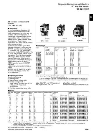 01/41
01
Fuji Electric FA Components & Systems Co., Ltd./D & C Catalog
Information subject to change without notice
s Ratings
Max. motor capacity (kW) Operational current (A) Thermal current (A) Auxiliary contact Contactor Starter (3-element)
200V 380V 200V 380V Type Type
240V 440V 240V 440V NO NC Ordering code Ordering code
2.5 4 11 9 20 1 –*1
SC-03/G SC11AG-s10 SW-03/G3H SC11AGN-s10TǢD
3.5 5.5 13 12 20 1 –*1
SC-0/G SC13AG-s10 SW-0/G3H SC13AGN-s10TǢD
3.5 5.5 13 12 20 1 1*2
SC-05/G SC14AG-s11 SW-05/G3H SC14AGN-s11TǢD
4.5 7.5 18 16 25 1 –*1
SC-4-0/G SC18AG-s10 SW-4-0/G3H SC18AGN-s10TǢD
5.5 11 22 22 32 1 –*1
SC-4-1/G SC19AG-s10 SW-4-1/G3H SC19AGN-s10TǢD
5.5 11 22 22 32 1 1*3
SC-5-1/G SC20AG-s11 SW-5-1/G3H SC20AGN-s11TǢD
7.5 15 32 32 50 2 2 SC-N1/G SC25BAG-s22 SW-N1/G3H SC25BAGN-s22TǢD
11 18.5 40 40 60 2 2 SC-N2/G SC35BAG-s22 SW-N2/G3H SC35BAGN-s22TǢD
15 22 50 50 80 2 2 SC-N2S/G SC50BAG-s22 SW-N2S/G3H SC50BAGN-s22TǢD
18.5 30 65 65 100 2 2 SC-N3/G SC65BAG-s22 SW-N3/G3H SC65BAGN-s22TǢD
22 40 80 80 135 2 2 SC-N4/G SC80BAG-s22 SW-N4/G3H SC80BAGN-s22TǢD
30 55 105 105 150 2 2 SC-N5/G SC93BAG-s22 SW-N5/G3H SC93BAGN-s22TǢD
7.5 15 32 32 50 2 2 SC-N1/SE SC25BAS-s22 SW-N1/SE3H SC25BASN-s22TǢD
11 18.5 40 40 60 2 2 SC-N2/SE SC35BAS-s22 SW-N2/SE3H SC35BASN-s22TǢD
15 22 50 50 80 2 2 SC-N2S/SE SC50BAS-s22 SW-N2S/SE3H SC50BASN-s22TǢD
18.5 30 65 65 100 2 2 SC-N3/SE SC65BAS-s22 SW-N3/SE3H SC65BASN-s22TǢD
22 40 80 80 135 2 2 SC-N4/SE SC80BAS-s22 SW-N4/SE3H SC80BASN-s22TǢD
30 55 105 105 150 2 2 SC-N5 SC90BAA-s22 SW-N5/3H SC90BAAN-s22TǢD
DC operated contactors and
starters
Up to 37kW 440 Volts
s Description
In most cases general purpose AC
magnetic motor starters employ AC
coils, and although “AC motor with AC
controls” is the normal practice, in
complicated controls troubles can be
expected due to the instantaneous
voltage drop or power failure in the AC
power source. Thus, in some
applications “AC motor with DC control”
offers a better system.
FUJI manufactures two types of DC
operated contactors. In one type the
ON/OFF operation is carried out by a
DC operating coil. The other type is
operated by the SUPER MAGNET. The
SC-03/G to N3/G types use the single
coil system. They can be operated at
full voltage. When requiring the DC
operation for SC-N1 to N4 contactor,
the contactor with SUPER MAGNET is
substituted(SC-N1/SE to N4/SE).
AC/DC operated types with SUPER
MAGNET
Ⴇ SC-N1/SE to N4/SE, SW-N1/SE to
N4/SE
Ⴇ SC-N5 to N16, SW-N5/3H to 14/3H
These standard types employ the
SUPER MAGNET.
s Ordering information
Specify the following:
1. Ordering code
2. Operating coil voltage code
3. Contact arrangement:
In the case of the frame size 0/G to
5-1/G, specify the contact
arrangement.
4. Overload relay setting range code.
Magnetic Contactors and Starters
SC and SW series
DC operated
SW-5-1/G3H SW-N2/G3H SC-N1/SE
s Coil ratings
Type Coil Power consumption Operating characteristic
voltage Inrush Sealed Pick-up Drop-out
(V DC) (W) (W) voltage (V) voltage (V)
SC-03/G 12, 24, 48, 60, 7 7 10–15 3–7
SC-0/G 100, 110, 120 7 7 10–15 3–7
SC-05/G 200, 210, 220 7 7 10–15 3–7
SC-4-0/G 7 7 11–16 3–7
SC-4-1/G 7 7 11–16 3–7
SC-5-1/G 7 7 11–16 3–8
SC-N1/G 9 9 9–15 3–9
SC-N2/G 9 9 9–15 3–9
SC-N2S/G 12 12 9–15 3–8
SC-N3/G 12 12 9–15 3–8
SC-N4/G 20 20 10–15 3–8
SC-N5/G 20 20 10–15 3–8
SC-N1/SE 24, 48 145 2.4 16–19 4–12
SC-N2/SE 100–120 *1
145 2.4 16–19 4–12
SC-N2S/SE 200–240 *2
175 2.0 16–19 4–12
SC-N3/SE 175 2.0 16–19 4–12
SC-N4/SE 100 2.8 16–19 4–12
SC-N5 100 2.8 16–19 4–12
Notes: Operating coil voltage 24V DC for 03/G to N5/G
24V DC for N1/SE to N4/SE, N5
*1
The coil voltage from a DC power supply with single phase full-wave rectification will be 100 to 110 V.
*2
The coil voltage from a DC power supply with single phase full-wave rectification will be 200 to 220 V.
s UL, CSA, TÜV and CCC approved:
See page 01/116, 123, 127.
s Auxiliary contact
Same as standard type, See page 01/20.
KKD05-286 KKD05-289 KKD06-026
Notes: 1. s : Coil voltage code, Ǣ : Thermal overload relay ampere setting range code, see page 01/19
2. *1
Auxiliary contact 1NC is available. *2
Auxiliary contact 2NO or 2NC is available. *3
Auxiliary contact 2NO, 2NC, or 2NO+2NC is available. For
enclosed type, 2NO+2NC is not available
3. Auxiliary contact 4NO+4NC is available on request for frame size N1 and above.
 