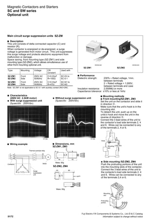 01/72
Fuji Electric FA Components & Systems Co., Ltd./D & C Catalog
Information subject to change without notice
Magnetic Contactors and Starters
SC and SW series
Optional unit
Type Mounting Voltage CR Used with
constant
SZ-ZM1 Front 250V AC C=0.22µF SC-03 to
SZ-ZM2 Side 50/60Hz R=100Ω SC-5-1
SZ-ZM3 Front 250V AC C=0.33µF SC-N1 to
SZ-ZM4 Side 50/60Hz R=47Ω SC-N3
SZ-ZM1
s Performance
Dielectric strength: 230% × Rated voltage, 1min.
between terminals
2 × Rated voltage + 1,000V,
between terminals and case
Insulation resistance: 2,000MΩ or more
Capacitance tolerance: ±10% or less at 1kHz
s Mounting methods
q Front mounting/SZ-ZM1, ZM3
Set the unit on the contactor and slide it
in direction ➁.
Make sure that the unit‘s hook is in the
mounting slot.
To detach the unit, push up on the
units’s hook and move the unit in the
reverse of direction ➁.
Connect the 3 lead wires of the unit to
the contactor’s load side terminals 2, 4
and 6. Wires can be connected to any
of the terminals 2, 4 or 6.
Note: SZ-ZM1 is not applicable to SC-5-1 with auxiliary contact 2NO+2NC.
q Without surge suppression unit
(5µsec/div 200V/div)
CP-486 CP-485
s Wiring example s Dimensions, mm
SZ-ZM1, ZM3
SZ-ZM2, ZM4
SZ-ZM2
5
3
1
6
4
2
Contactor
Thermal overload relay
M
Motor
W
V
U
Surge
suppression
unit
Mass: 60g
Mass: 60g
45 43
27
344.5
22 60
39
37
Mounting
slot
Hook
2
1
Lead wire
Protruding
portion
Mounting
slot
Main circuit surge suppression units SZ-ZM
s Description
This unit consists of delta connected capacitor (C) and
resistor (R).
When contactor is energized or de-energized, a surge
voltage is generated from motor circuit. This unit suppresses
this surge voltage and protects electronic equipment from
malfunction or damage.
Space saving, front mounting type (SZ-ZM1) and side
mounting type (SZ-ZM2), which allows simultaneous use of
other front mounting optional unit.
q Side mounting /SZ-ZM2, ZM4
Push the protruding portions of the unit
into the mounting slots of the contactor.
Connect the 3 lead wires of the unit to
the contactor’s load side terminals 2, 4
and 6. Wires can be connected to any
of the terminals 2,4 or 6.
s Characteristics
(200V AC 2.2kW motor)
q With surge suppression unit
(5µsec/div 200V/div)
KKD06-022 KKD06-024
 
