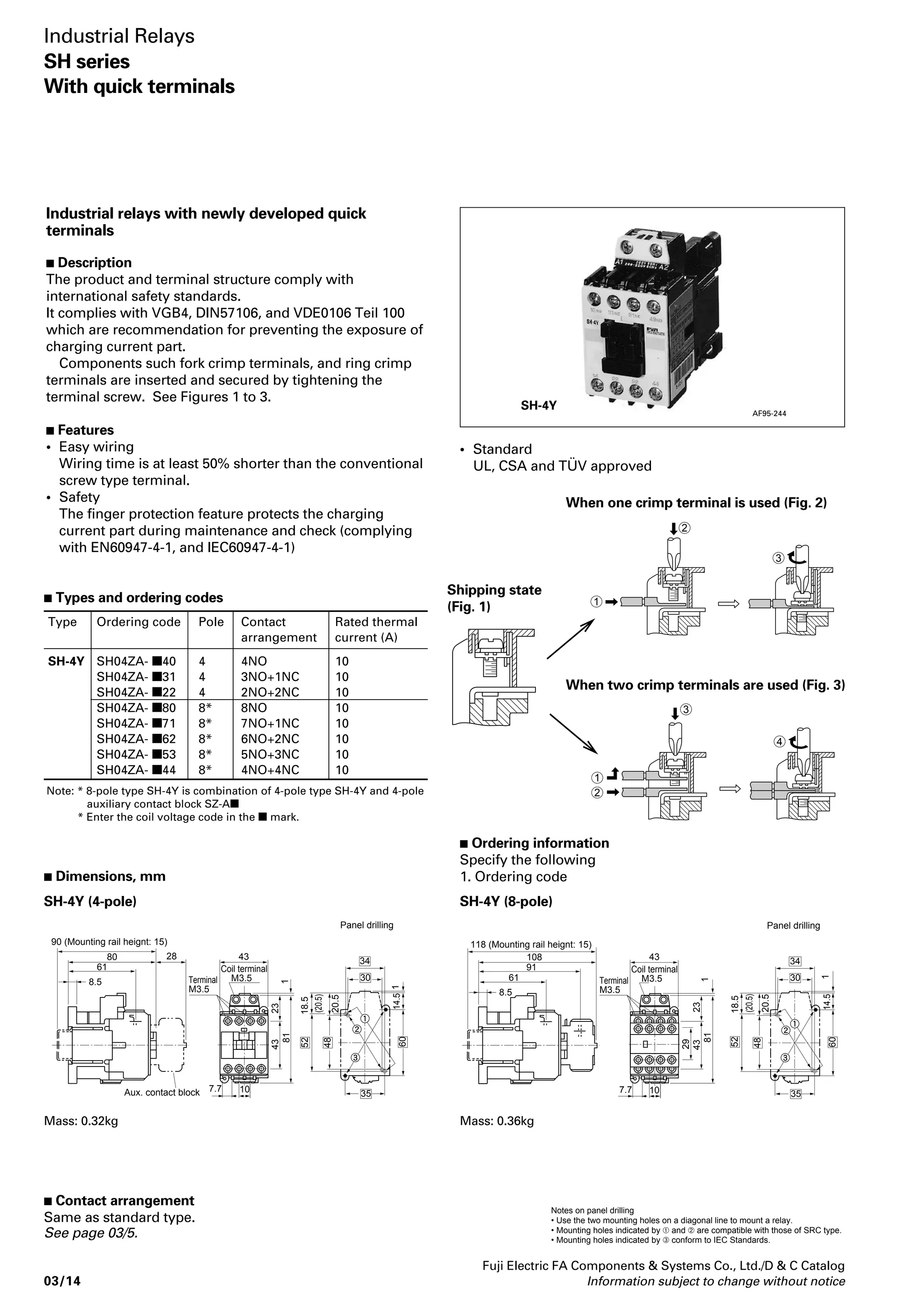 SH-4/V 
SH-5/V 
AF88-806 
AF88-808 
Operating coil 
Voltage Code 
13 
14 
Fuji Electric FA Components  Systems Co., Ltd./D  C Catalog 
Information subject to change without notice 03/11 
03 
Mechanical latch industrial relays 
 Description 
Mechanical latch relays are used where 
operating sequence continuity must be 
maintained regardless of any outside 
interruptions, such as power failures or 
momentary voltage drop. 
These relays are provided with two 
coils. 
One is a closing coil (CC) and the other 
is a trip coil (TC). An interlocking 
circuit is provided between the CC coil 
and TC coil. Since no coil voltage is 
applied during operation it is extremely 
economical and also quiet. 
 Operating method 
 Closing 
When the closing coil is energized the 
latch mechanism interlocks to latch 
and the NC contact connected in series 
with the closing coil opens and the coil 
is de-energized. 
Operating notes 
• When carrying out a sequence operating 
check make sure that the load is discon-nected. 
• The electrical signal time for closing and 
tripping should be 0.3 sec. or more. 
• Both the closing and tripping coils are 
short time rating. 
Closing coil: Max. 30 seconds 
Trip coil: Max. 15 seconds 
• Since the relay and the latch mechanisms 
are adjusted at the time of assembly, do 
not strip nor replace the contacts in the 
field. 
• If current is applied simultaneously to 
both the closing and tripping circuits, the 
coils may be heated and damaged. An 
interlocking circuit is required to prevent 
this. 
 Tripping 
When the trip coil is energized the latch 
is released and tripping is carried out 
by means of the back spring. At this 
time the NO contact connected in 
series with the tripping coil opens. 
 Performance data 
• Mechanical durability: 1 million 
operations 
• Electrical durability: 500,000 
operations (at AC-15 rated 
operational current) 
• Operating cycles per hour: 1200 
• Allowable ambient temp.: –5°C to 
+50°C 
 Ordering information 
Specify the following: 
1. Ordering code 
Notes: 
1. Mechanical latch units cannot be sold 
separately. 
2. Do not detach mechanical latch units 
from relays and do not make 
modifications such as attaching 
mechanical latch units to other 
industrial relays. 
 Manual operating sequence 
Closing: Press the button in the 
direction of the arrow. 
Tripping: Push the lever in the 
direction of the arrow. 
Type 
SH-4/V 
SH-5/V 
SH-4/VG 
SH-5/VG 
Power consumption 
AC operated 
Closing Tripping 
95VA 150VA 
DC operated 
Closing Tripping 
7W 150W 
Minimum 
energized 
time 
0.3 sec. 
Time rating 
Closing Tripping 
30 sec. 15 sec. 
Operating 
voltage 
range 
0.85 to 
1.1 times 
coil rated 
voltage 
 Coil ratings 
100V/100–110V AC 50Hz/60Hz 
200V/200–220V AC 50Hz/60Hz 
100V DC 
110V DC 
200V DC 
220V DC 
12 
1 
H2 
M 
Industrial Relays 
SH series 
Mechanical latch type 
Tripping 
 Types and ordering code 
AC operated 
Type 
SH-4/V 
SH-5/V 
Closing 
Ordering code 
SH04AD- 
SH05AD- 
Contact arrangement 
3NO, 2NO+1NC, 1NO+2NC 
5NO+2NC, 4NO+3NC 
3NO+4NC 
4NO, 3NO+1NC, 2NO+2NC 
DC operated 
Type 
SH-4/VG 
SH-5/VG 
Ordering code 
SH04AV- 
SH05AV- 
Rated thermal current 
(A) 
10 
10 
Make/break capacity 
AC (A) 
60 
30 
15 
12 
60 
30 
15 
12 
Notes: • Enter the coil voltage code in the  mark. 
Enter the contact arrangement code in the mark. 
• Rated operational current: Same as standard type, see page 03/3. 
Note: Coil voltage range from 24V to 220V AC and 24V to 220V DC is available. 
ON 
OFF 
NO 
contact 
NC 
contact 
AC 
or 
DC 
CC TC 
 