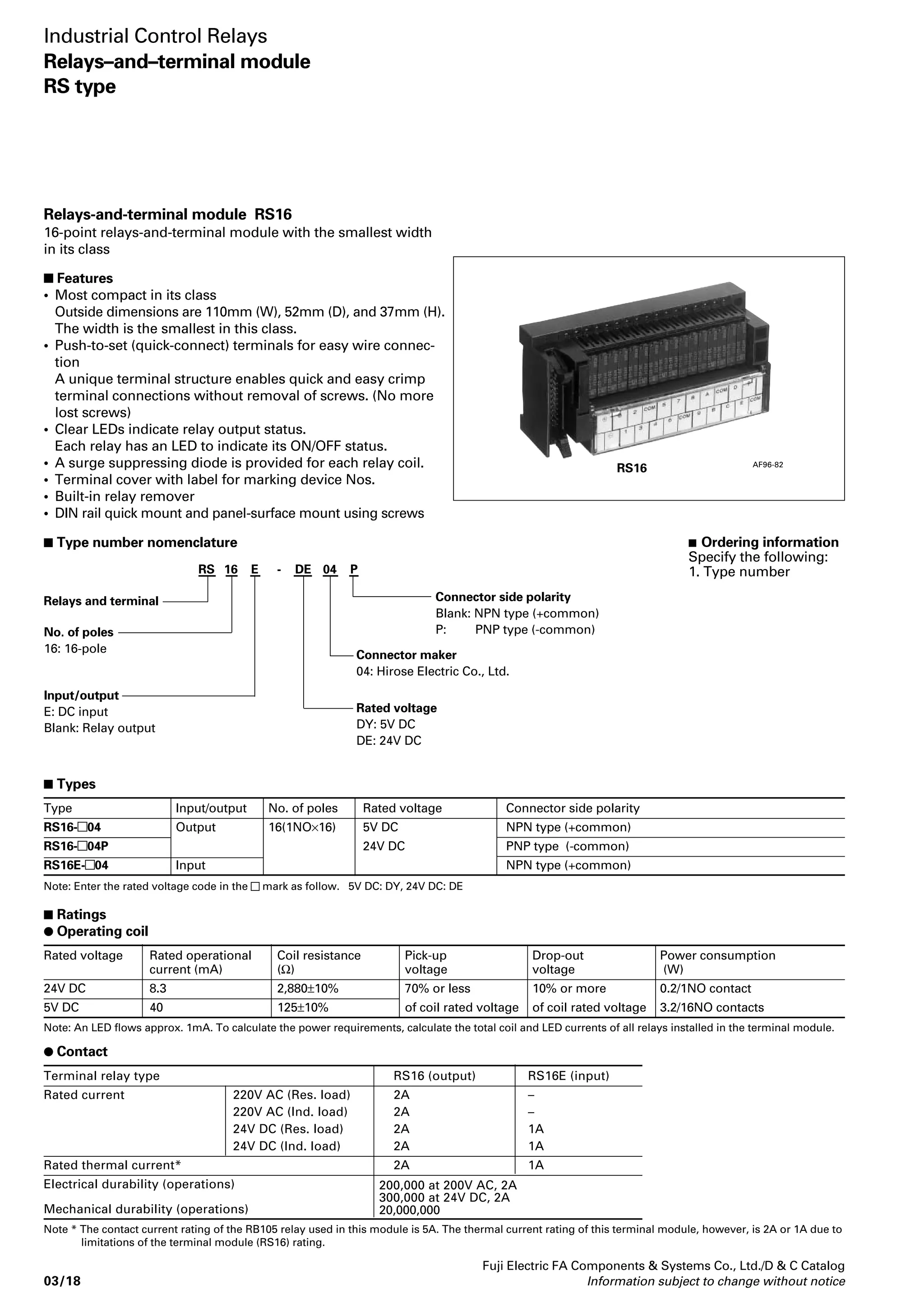 Industrial Control Relays 
Card relay RB104,105 
 Type number nomenenclature 
 Approvals 
• UL, CSA and TÜV 
UL file No. E44592 
CSA file No. LR20479 
TÜV license No. R9551729 
Voltage 
120V AC 
240V AC 
30V DC 
120V DC 
Resistive load Inductive load 
– 
5A 
5A 
0.5A 
12.6 max 
2-0.5 
3.8 max 
0.7 
4-ø1.2 ±0.1 
2.54 
PC board drilling (View from back side) 
Fuji Electric FA Components  Systems Co., Ltd./D  C Catalog 
Information subject to change without notice 03/15 
03 
Type Ordering Power Rated Pick-up Thermal Make and 
code consumption voltage voltage current break current 
(res.load) 
RB104 RB104- 120mW 4.5, 5, 6 70% of rated 5A 5A at 250V AC 
voltage or less 5A at 30V DC 
RB105 RB105- 200mW 24V DC 
DC operated slim type card relays 
Rated thermal currrent 5 Amps. 
 Description 
The RB104 and 105 relays are designed 
for printed circuit board use. 
These relays are extremely thin (5mm) 
and so, can be densely mounted on PC 
boards. As a result, PC board size and 
cost can be greatly reduced. 
Employing of bifurcated contacts 
ensure high contact reliability, allowing 
the RB104,105 relays to be used in low-level 
circuits. 
Coil voltages are available in ranges 
from 4.5V to 24V DC. 
 Types and ratings 
 Dimensions, mm 
PC board drilling (View from back side) 
Internal wiring diagram 
RB 10 4-DE 
Mass: 3g 
RB105 
 Ordering information 
Specify the following: 
1. Type number 
AF93-205 
AF95-567 Socket TP04 
 Features 
• Thin, miniature size and light weight 
The mounting space on the PC board 
can be reduced. 
• UL, CSA and TÜV approved 
• Low power consumption 
They can be operated by means of 
non-polarity magnet. 
• SIL terminal arrangement 
SIL (Single-side In-Line lead) package 
allows the relays to be mounted easily 
on PC board. 
• Fluxtight construction 
• Immersion cleanable 
RB104,105 Socket TP04 
1A 
– 
2A (15ms) 
0.2A (15ms) 
 Ratings 
Note: Enter the coil voltage code in the  mark as follow 
4.5V DC: DC, 5V DC: DY, 6V DC: DA, 9V DC: DD, 12V DC: DB, 24V DC: DE 
Operating time 
Release time 
Dielectric strength 
Stray electrostatic capacity 
Impulse 
Insulation resistance 
Electrical durability AC 
DC 
Mechanical durability 
Ambient temperature 
10ms or less at rated voltage 
5ms or less at rated voltage 
750V AC rms. 1 min. between open contacts 
2,000V AC rms. 1 min. between contact and coil 
Approx. 1.4pF between contact and coil 
4,500V or more 1.2 × 50μs between contact and coil 
100MΩ at 500V DC megger 
100,000 operations at 220V AC 2A, inductive load 
130,000 operations at 220V AC 3A, resistive load 
150,000 operations at 24V DC 1A, inductive load 
100,000 operations at 24V DC 5A, resistive load 
20 million operations 
–40°C to +70°C(no icing) 
 Specifications 
Operating coil voltage 
DC: 4.5 V DC 
DY: 5V DC 
DA: 6V DC 
DD: 9V DC 
DB: 12V DC 
DE: 24V DC 
Watt loss 
4: 120mW 
5: 200mW 
Contact arrengement 
10: 1NO 
Basic type 
5.08 max 
21.3 max 
20 
0.5 0.5 
1 
0.3 
2-0.7 
1.3 7.62 7.62 2.54 
5 
0.3 
3.5 
7.62 7.62 2.54 
22.2 
2.4 
5 
14.2 
17 
9, 12 
1.3 7.62 7.62 2.54 
1 
2.54 
5.08 
4-ø1.2±0.1 
7.62 7.62 2.54 
2.54 
2.54 
 