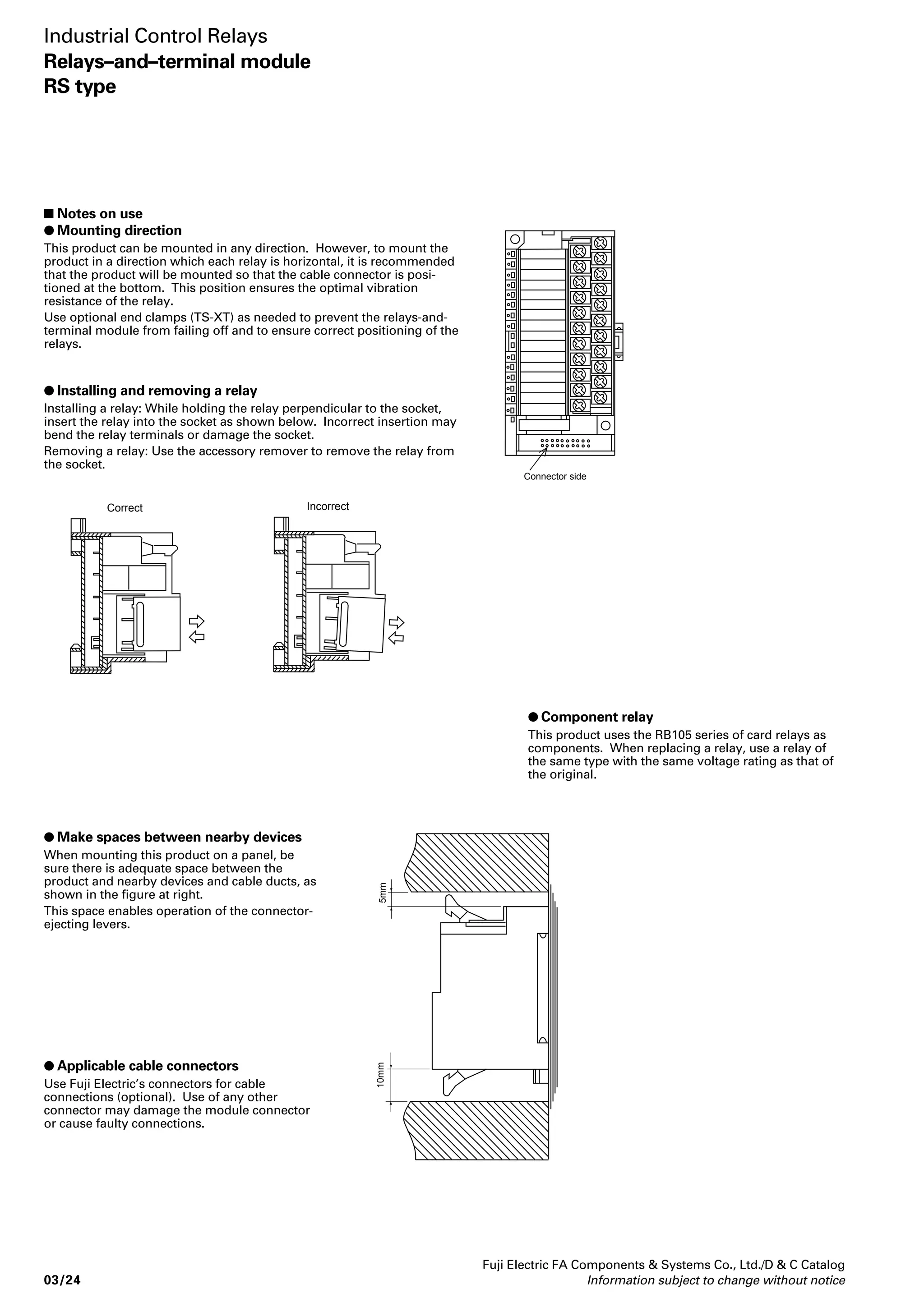 FUJI ELECTRIC FA 
PLC 
Mitsubishi electric 
Corp. PLC 
OMRON PLC 
Multicore cable 
Flat cable 
Fuji Electric FA Components  Systems Co., Ltd./D  C Catalog 
Information subject to change without notice 03/19 
03 
Industrial Control Relays 
Relays–and–terminal module 
RS type 
 Performance data 
Operating time 10ms or less 
Release time 10ms or less 
Vibration Malfunctions durability 10–55Hz 1mm double amplitude 
Mechanical durability 10–55Hz 1mm double amplitude 
Operating ambient temperature -25–55°C(no icing) 
Operating ambient humidity 35-85%RH 
Terminal screw size M3 
Tightening torque 0.5–0.7N • m 
Mounting Rail mounting (screw mounting also available) 
Applicable crimp terminal R1.25–3 (Max. 6mm wide) 
Applicable wire size Max. φ1.4 
LED color Operation indication Red 
Power source indication Green 
Coil surge suppressor Diode 
Insulation resistance (before use) 100MΩ (500V DC megger) 
Dielectric Between contact and coil 2000V AC, 1 minutes 
strength Between open contacts 750V AC, 1 minutes 
Between contacts of opposite 2000V AC, 1 minutes 
polarity 
Mass 200g 
 Cable types 
Type Cable length Type (Ordering code) 
Cable with applicable crimp 1,000mm RS910B1-0104 
terminal (ring) 2,000mm RS910B1-0204 
3,000mm RS910B1-0304 
Cable 1,000mm RS910F2-0104 
with connectors 2,000mm RS910F2-0204 
(1:2) 
3,000mm RS910F2-0304 
1,000mm RS910M2-0104 
2,000mm RS910M2-0204 
3,000mm RS910M2-0304 
1,000mm RS910T2-0104 
2,000mm RS910T2-0204 
3,000mm RS910T2-0304 
Cable 1,000mm AUX014-201(LP914-201) 
with connectors 2,000mm AUX014-202(LP914-202) 
(1:1) 
3,000mm AUX014-203(LP914-203) 
1,000mm AUX024-201(LP924-201) 
2,000mm AUX024-202(LP924-202) 
3,000mm AUX024-203(LP924-203) 
Note: The ordering codes of the cables with connectors (1:1) differ from the type. 
The ordering codes are in parentheses. 
 