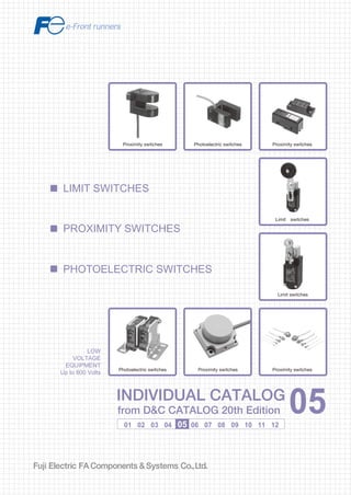 Information in this catalog is subject to change without notice.
5-7, Nihonbashi Odemma-cho, Chuo-ku, Tokyo, 103-0011, Japan
URL http://www.fujielectric.co.jp/fcs/eng
INDIVIDUALCATALOGfromD&CCATALOG20thEdition
05
LOW VOLTAGE PRODUCTS Up to 600 Volts
Individual
catalog No.
01 Magnetic Contactors and Starters
Thermal Overload Relays, Solid-state Contactors
02
Industrial Relays, Industrial Control Relays
Annunciator Relay Unit, Time Delay Relays
Manual Motor Starters and Contactors
Combination Starters
Pushbuttons, Selector Switches, Pilot Lights
Rotary Switches, Cam Type Selector Switches
Panel Switches, Terminal Blocks, Testing Terminals
Molded Case Circuit Breakers
Air Circuit Breakers
Earth Leakage Circuit Breakers
Earth Leakage Protective Relays
Measuring Instruments, Arresters, Transducers
Power Factor Controllers
Power Monitoring Equipment (F-MPC)
Circuit Protectors
Low Voltage Current-Limiting Fuses
03
04
05
06
07
08
09
10
HIGH VOLTAGE PRODUCTS Up to 36kV
11
Disconnecting Switches, Power Fuses
Air Load Break Switches
Instrument Transformers — VT, CT
D&C CATALOG DIGEST INDEX
AC Power Regulators
Noise Suppression Filters
Control Power Transformers
12
Vacuum Circuit Breakers, Vacuum Magnetic Contactors
Protective Relays
Limit Switches, Proximity Switches
Photoelectric Switches
01 02 03 04 05 06 07 08 09 10 11 12
LOW
VOLTAGE
EQUIPMENT
Up to 600 Volts
INDIVIDUAL CATALOG
from D&C CATALOG 20th Edition 05INDIVIDUAL CATALOG
from D&C CATALOG 20th Edition 05
LIMIT SWITCHES
PHOTOELECTRIC SWITCHES
PROXIMITY SWITCHES
Photoelectric switches Proximity switches
Limit switches
Limit switches
Proximity switchesProximity switches
Proximity switches
Photoelectric switches
2010-09 PDF FOLS DEC2005
 