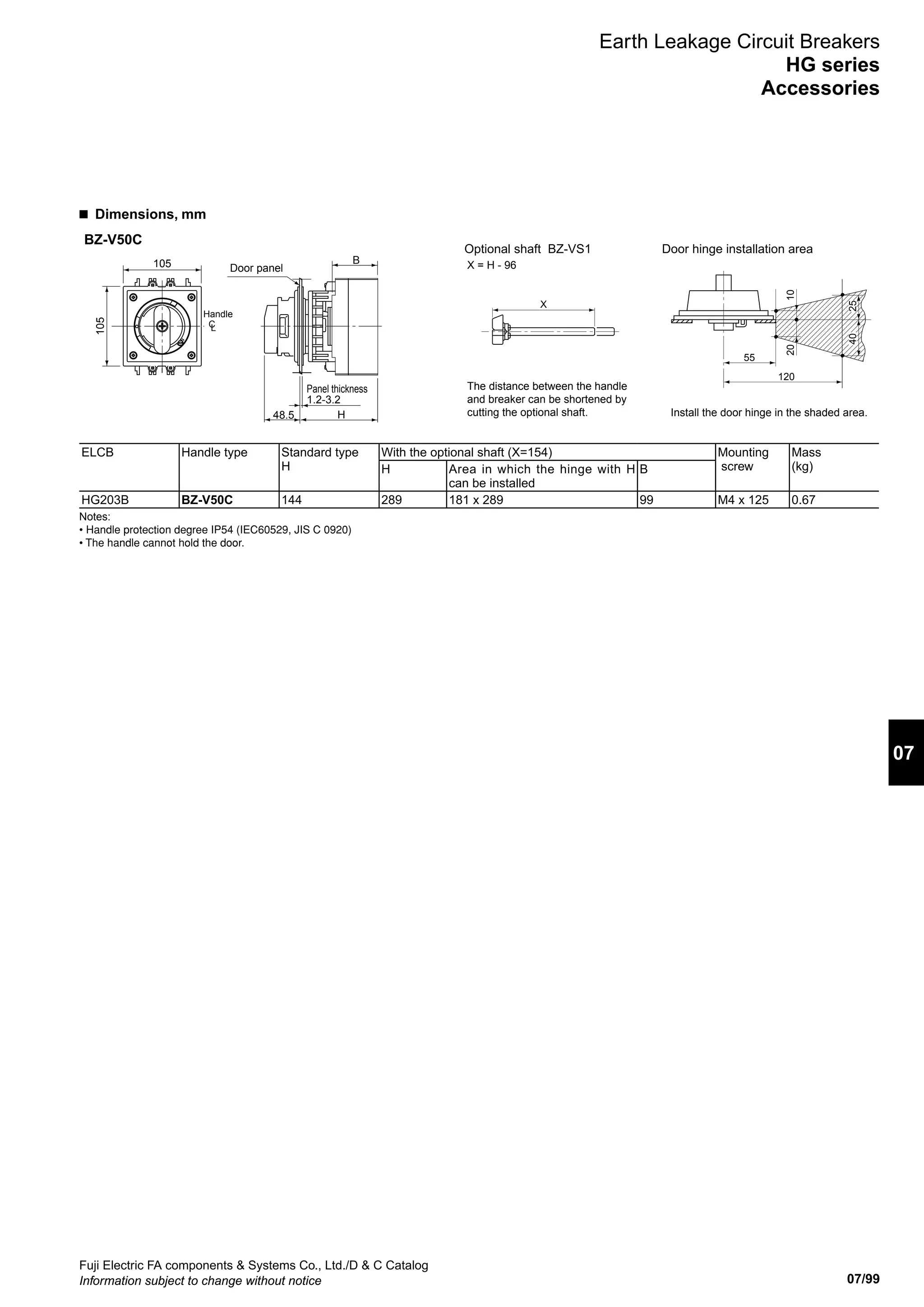 07/99
07
Fuji Electric FA components  Systems Co., Ltd./D  C Catalog
Information subject to change without notice
Earth Leakage Circuit Breakers
HG series
Accessories
■  Dimensions, mm
Door hinge installation areaOptional shaft BZ-VS1
X = H - 96
The distance between the handle
and breaker can be shortened by
cutting the optional shaft. Install the door hinge in the shaded area.H
Panel thickness
1.2-3.2
B
105
105
48.5
X
20
55
120
10
Handle
Door panel
BZ-V50C
2540
CL
ELCB Handle type Standard type
H
With the optional shaft (X=154) Mounting
screw
Mass
(kg)H Area in which the hinge with H
can be installed
B
HG203B BZ-V50C 144 289 181 x 289 99 M4 x 125 0.67
Notes:
• Handle protection degree IP54 (IEC60529, JIS C 0920)
• The handle cannot hold the door.
 
