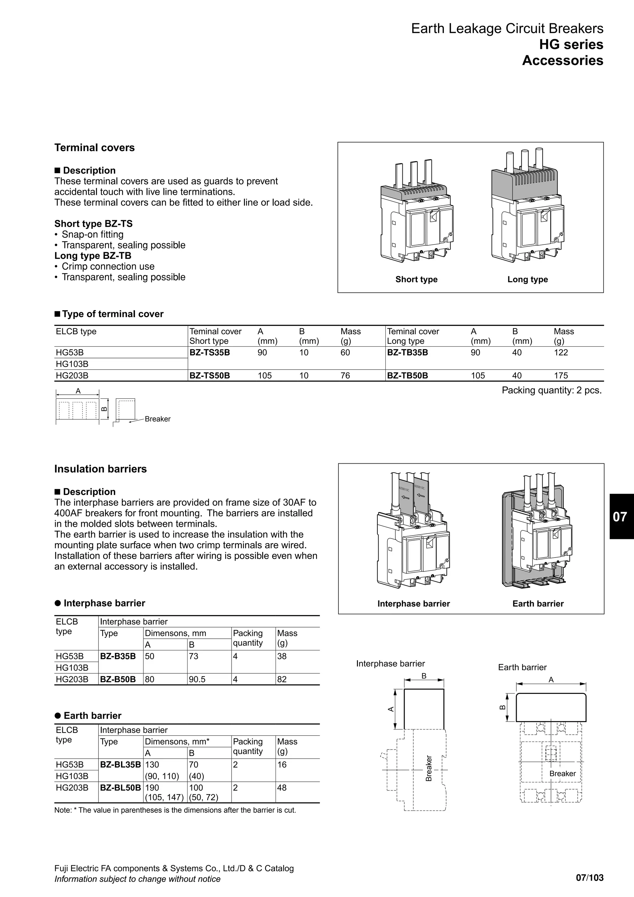 07/103
07
Fuji Electric FA components  Systems Co., Ltd./D  C Catalog
Information subject to change without notice
Earth Leakage Circuit Breakers
HG series
Accessories
Terminal covers
■ Description
These terminal covers are used as guards to prevent
accidental touch with live line terminations.
These terminal covers can be fitted to either line or load side.
Short type BZ-TS
•	 Snap-on fitting
•	 Transparent, sealing possible
Long type BZ-TB
•	 Crimp connection use
•	 Transparent, sealing possible
B
Breaker
A
Short type Long type
ELCB type Teminal cover
Short type
A
(mm)
B
(mm)
Mass
(g)
Teminal cover
Long type
A
(mm)
B
(mm)
Mass
(g)
HG53B BZ-TS35B 90 10 60 BZ-TB35B 90 40 122
HG103B
HG203B BZ-TS50B 105 10 76 BZ-TB50B 105 40 175
■ Type of terminal cover
Packing quantity: 2 pcs.
Insulation barriers
■ Description
The interphase barriers are provided on frame size of 30AF to
400AF breakers for front mounting. The barriers are installed
in the molded slots between terminals.
The earth barrier is used to increase the insulation with the
mounting plate surface when two crimp terminals are wired.
Installation of these barriers after wiring is possible even when
an external accessory is installed.
Interphase barrier Earth barrier
● Earth barrier
● Interphase barrier
Interphase barrier
A
B
Breaker
Earth barrier
A
B
Breaker
ELCB
type
Interphase barrier
Type Dimensons, mm Packing
quantity
Mass
(g)A B
HG53B BZ-B35B 50 73 4 38
HG103B
HG203B BZ-B50B 80 90.5 4 82
ELCB
type
Interphase barrier
Type Dimensons, mm* Packing
quantity
Mass
(g)A B
HG53B BZ-BL35B 130 70 2 16
HG103B (90, 110) (40)
HG203B BZ-BL50B 190
(105, 147)
100
(50, 72)
2 48
Note: * The value in parentheses is the dimensions after the barrier is cut.
 