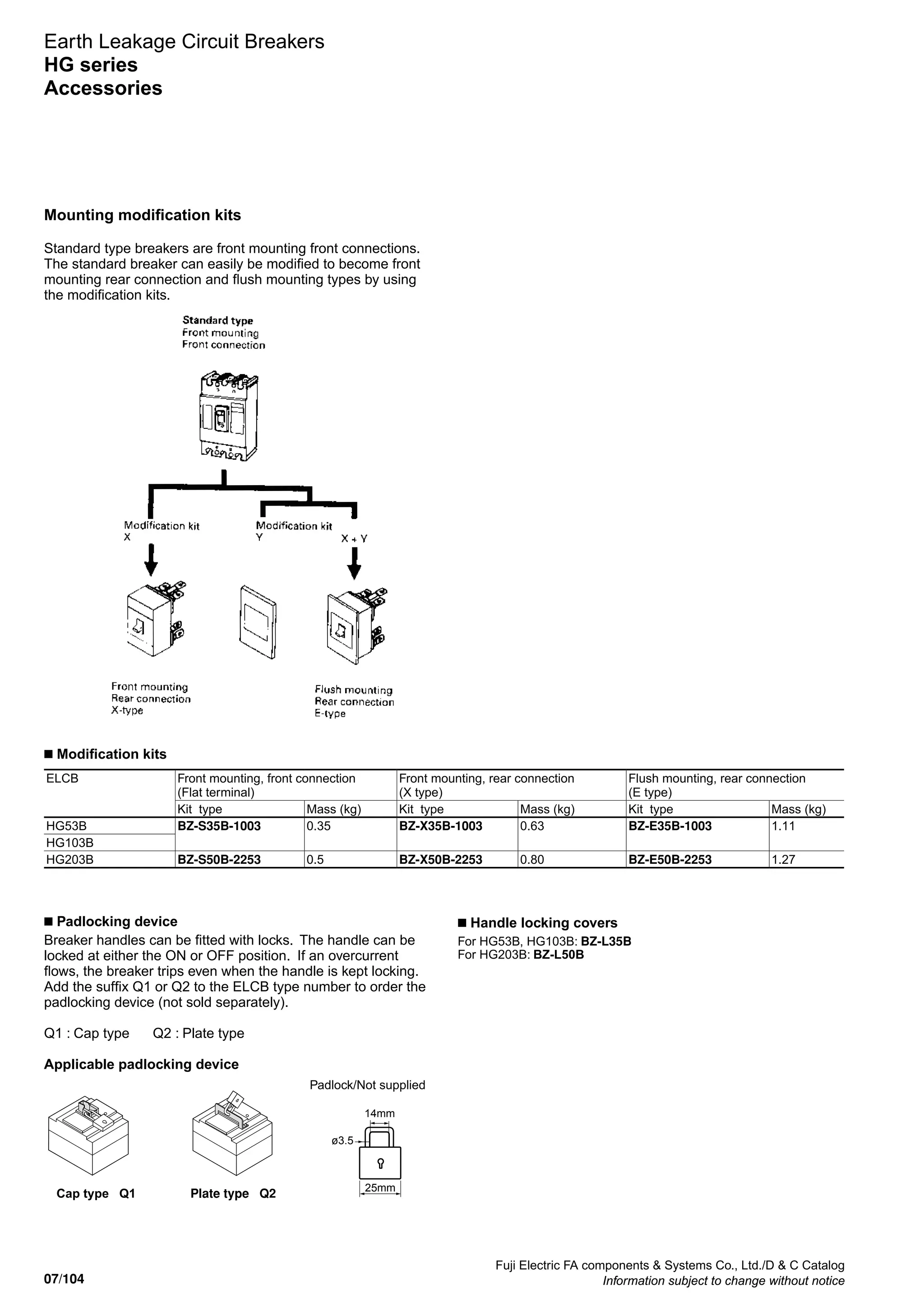 07/104
Fuji Electric FA components  Systems Co., Ltd./D  C Catalog
Information subject to change without notice
Earth Leakage Circuit Breakers
HG series
Accessories
Mounting modification kits
Standard type breakers are front mounting front connections.
The standard breaker can easily be modified to become front
mounting rear connection and flush mounting types by using
the modification kits.
ELCB Front mounting, front connection
(Flat terminal)
Front mounting, rear connection
(X type)
Flush mounting, rear connection
(E type)
Kit type Mass (kg) Kit type Mass (kg) Kit type Mass (kg)
HG53B BZ-S35B-1003 0.35 BZ-X35B-1003 0.63 BZ-E35B-1003 1.11
HG103B
HG203B BZ-S50B-2253 0.5 BZ-X50B-2253 0.80 BZ-E50B-2253 1.27
■ Modification kits
Cap type Q1 Plate type Q2
■ Padlocking device
Breaker handles can be fitted with locks. The handle can be
locked at either the ON or OFF position. If an overcurrent
flows, the breaker trips even when the handle is kept locking.
Add the suffix Q1 or Q2 to the ELCB type number to order the
padlocking device (not sold separately).
							
Q1 : Cap type Q2 : Plate type
Applicable padlocking device
Padlock/Not supplied
ø3.5
14mm
25mm
■ Handle locking covers
For HG53B, HG103B: BZ-L35B
For HG203B: BZ-L50B
 