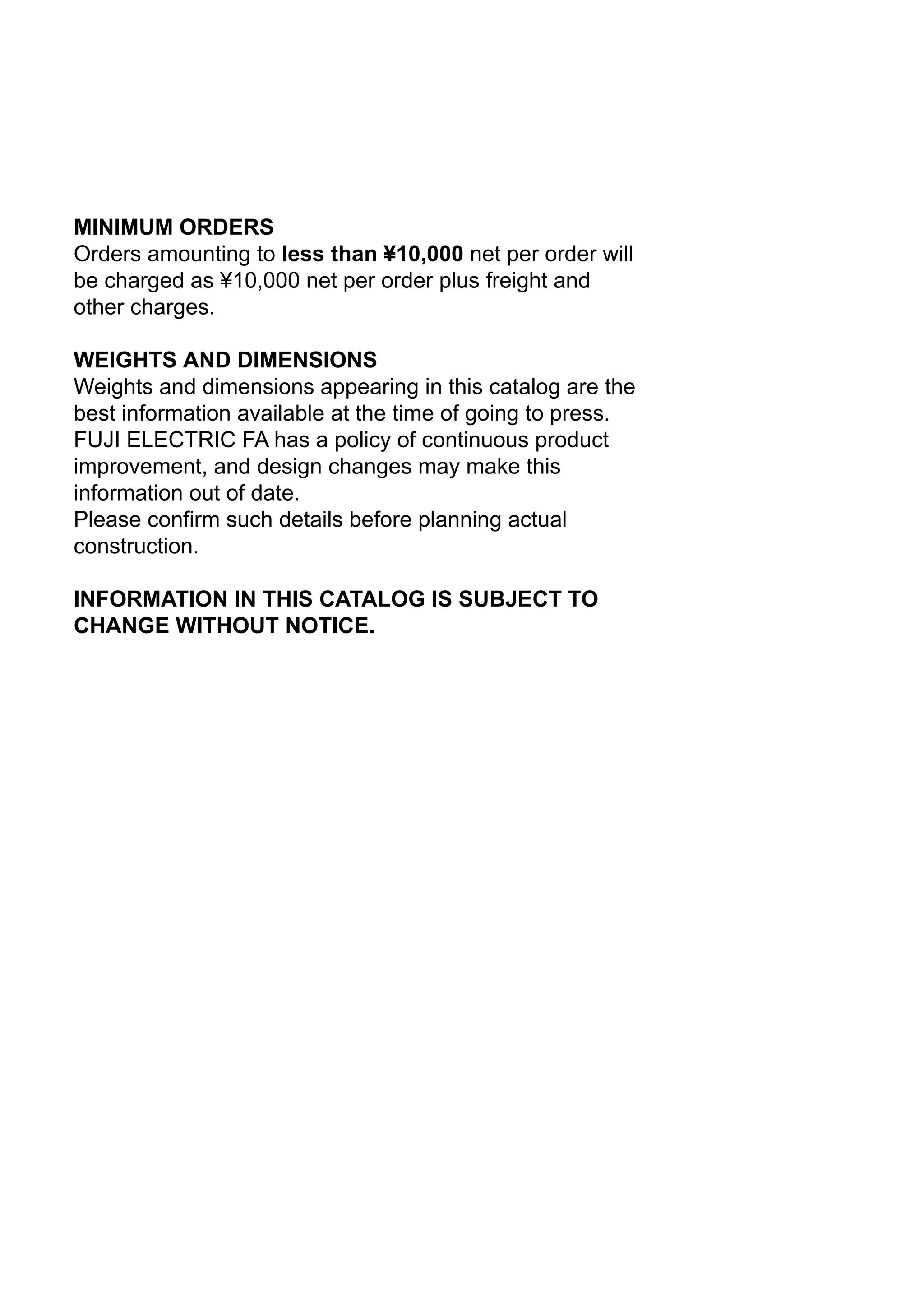 MINIMUM ORDERS
Orders amounting to less than ¥10,000 net per order will
be charged as ¥10,000 net per order plus freight and
other charges.
WEIGHTS AND DIMENSIONS
Weights and dimensions appearing in this catalog are the
best information available at the time of going to press.
FUJI ELECTRIC FA has a policy of continuous product
improvement, and design changes may make this
information out of date.
Please confirm such details before planning actual
construction.
INFORMATION IN THIS CATALOG IS SUBJECT TO
CHANGE WITHOUT NOTICE.
 