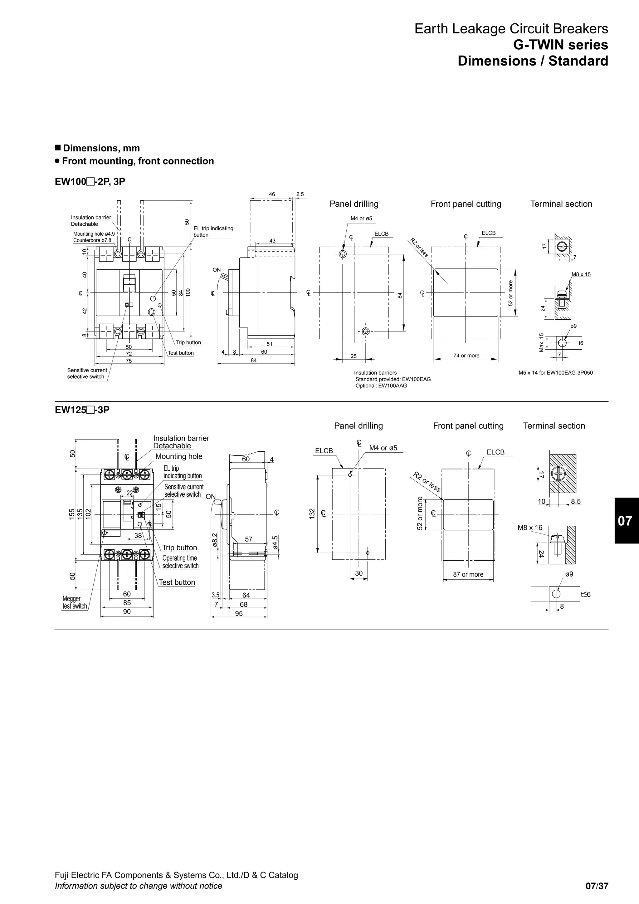 07/37
Fuji Electric FA Components  Systems Co., Ltd./D  C Catalog
Information subject to change without notice
07
EW100 -2P, 3P
EW125 -3P
Earth Leakage Circuit Breakers
G-TWIN series
Dimensions / Standard
n Dimensions, mm
Front mounting, front connection
Trip button
M4 or ø5
R2
orless
52ormore
74 or more
Insulation barrier
Detachable
Panel drilling Front panel cutting Terminal section
CL
ON
51
6084
84
43
46 2.5
CL
CL
ELCB ELCB
50
84
100
CL
4042
CL
50
72
75
50
108
CL
CL
84
25
Insulation barriers
Standard provided: EW100EAG
Optional: EW100AAG
7
17
Max.15
7
t6
24
M8 x 15
ø9
M5 x 14 for EW100EAG-3P050Sensitive current
selective switch
EL trip indicating
buttonMounting hole ø4.9
Counterbore ø7.8
Test button
Mounting hole
Trip button
M4 or ø5
R2 or less
52ormore
87 or more
Insulation barrier
Detachable
Panel drilling Front panel cutting Terminal section
50
90
85
60
38
22
155
135
15
50
102
50
ELCBELCB
132
30
M8 x 16
ø9
t6
8
17
10 8.5
24
LC
LC
LC
ø4.5
ø8.2
ON
60
64
57
3.5
687
95
4
LC LC
LC
EL trip
indicating button
Sensitive current
selective switch
Operating time
selective switch
Megger
test switch
Test button
 