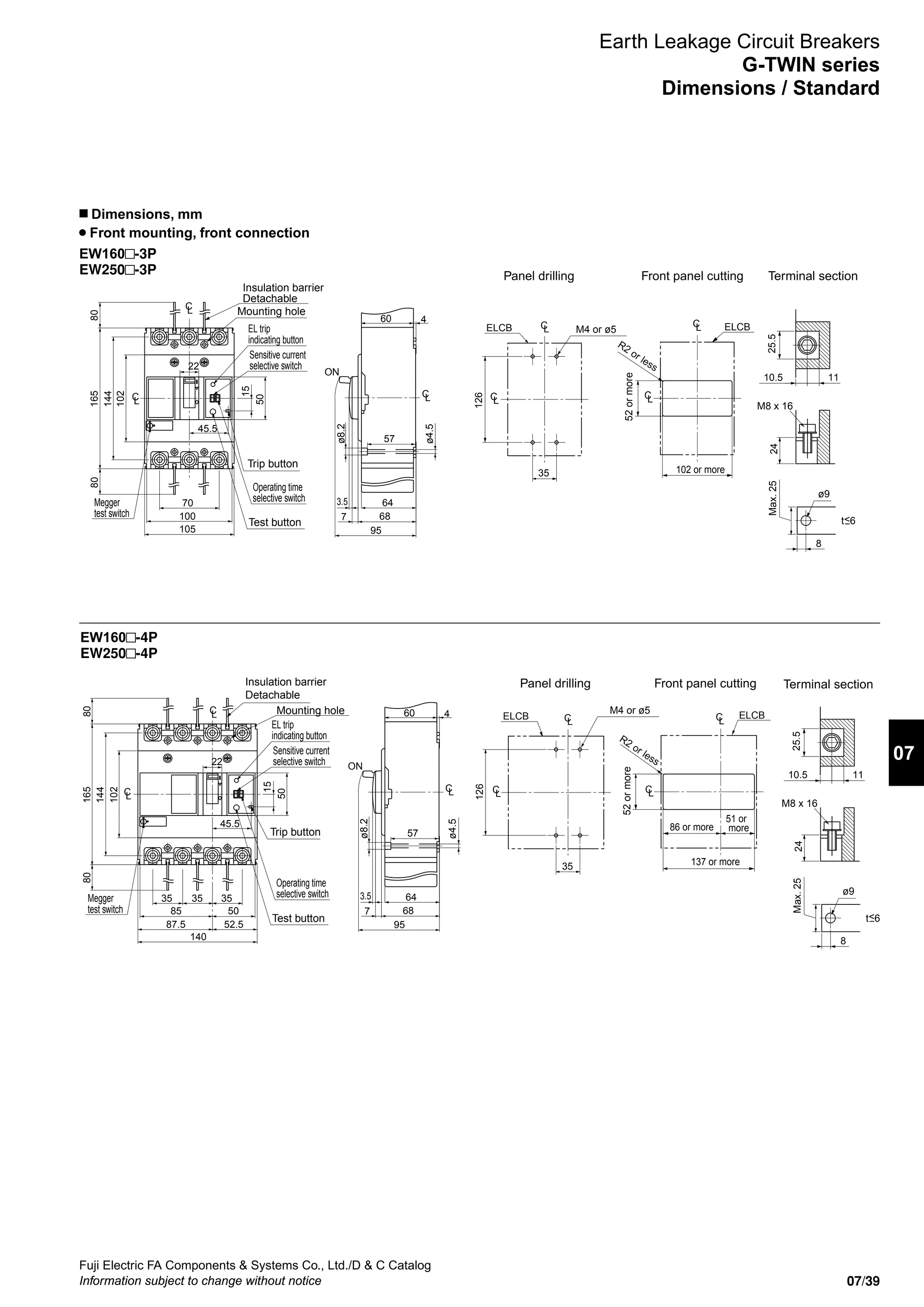 07/39
Fuji Electric FA Components  Systems Co., Ltd./D  C Catalog
Information subject to change without notice
07
Earth Leakage Circuit Breakers
G-TWIN series
Dimensions / Standard
EW160 -3P
EW250 -3P
EW160 -4P
EW250 -4P
n Dimensions, mm
Front mounting, front connection
Mounting hole
Trip button
ø4.5
ø8.2
M4 or ø5
R2 or less
52ormore
102 or more
M8 x 16
ø9
t6
Max.25
Insulation barrier
Detachable
Panel drilling Front panel cutting Terminal section
80
105
100
70
45.5
22
165
144
15
50
102
80
60 4
ON
57
643.5
687
95
ELCB
126
35
ELCB
2425.5
10.5 11
8
LC
LC
LC
LC
LC
LCLC
EL trip
indicating button
Sensitive current
selective switch
Operating time
selective switchMegger
test switch
Test button
Mounting hole
Trip button
ø4.5
ø8.2
M4 or ø5
R2 or less
52ormore
137 or more
86 or more
51 or
more
Insulation barrier
Detachable
Panel drilling Front panel cutting
LC
80
87.5
140
52.5
85 50
35 35 35
45.5
22
165
144
15
50
102
80
ELCB
126
35
LC LC ELCB
M8 x 16
ø9
t6
Max.252425.5
10.5 11
8
Terminal section
LC LCLC
60 4
ON
57
643.5
687
95
LC
EL trip
indicating button
Sensitive current
selective switch
Operating time
selective switchMegger
test switch
Test button
 