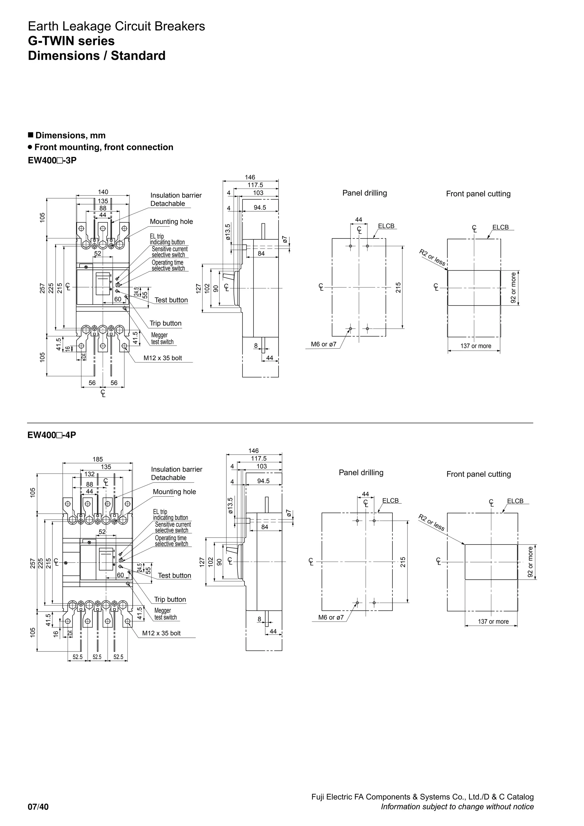 Fuji Electric FA Components  Systems Co., Ltd./D  C Catalog
Information subject to change without notice07/40
Earth Leakage Circuit Breakers
G-TWIN series
Dimensions / Standard
n Dimensions, mm
Front mounting, front connection
EW400 -3P
EW400 -4P
Mounting hole
Trip button
ø13.5
ø7
M6 or ø7
R2 or less
92ormore
137 or more
Insulation barrier
Detachable
Panel drilling Front panel cutting
225
215
257105105
44
88
56
135
56
140
25
60
52
16
41.5
41.524.5
ELCB
102
90
127
44
103
94.5
84
8
4
4
117.5
146
ELCB
215
44
LC
LC
LC LC
LC
LC
LC
M12 x 35 bolt
55
EL trip
indicating button
Sensitive current
selective switch
Operating time
selective switch
Megger
test switch
Test button
Mounting hole
Trip button
ø13.5
ø7
M6 or ø7
R2 or less 92ormore
137 or more
Insulation barrier
Detachable
Panel drilling Front panel cutting
ELCB
215
44
225
215
257105105
44
88
52.5
132
52.5 52.5
135
185
25
60
52
16
41.5
41.524.5
ELCB
LC
LC
102
90
127
44
103
94.5
84
8
4
4
117.5
146
LC
LC
LC LC
LC
M12 x 35 bolt
55
EL trip
indicating button
Sensitive current
selective switch
Operating time
selective switch
Megger
test switch
Test button
 