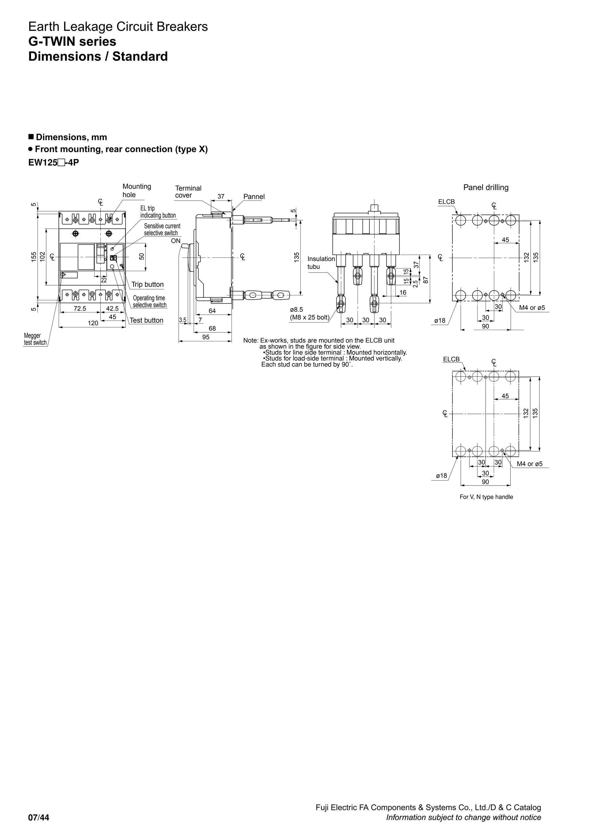 Fuji Electric FA Components  Systems Co., Ltd./D  C Catalog
Information subject to change without notice07/44
Earth Leakage Circuit Breakers
G-TWIN series
Dimensions / Standard
n Dimensions, mm
Front mounting, rear connection (type X)
EW125 -4P
EL trip
indicating button
Sensitive current
selective switch
Operating time
selective switch
Megger
test switch
Test button
Mounting
hole
Trip button
M4 or ø5
Panel drilling
LC
LC
120
72.5 42.5
45
22
50
155
102
55
303030
16
87
37
1515
2.5
ELCB
LC
LC
30
30
45
90
135
132
Terminal
cover Pannel
LC
ON
68
95
64
37
3.5 7
135
5
Insulation
tubu
ø8.5
(M8 x 25 bolt) ø18
Note: Ex-works, studs are mounted on the ELCB unit
as shown in the figure for side view.
•Studs for line side terminal : Mounted horizontally.
•Studs for load-side terminal : Mounted vertically.
Each stud can be turned by 90˚.
M4 or ø5
ø18
For V, N type handle
LC
LC
ELCB
30
30
45
90
531
231
30
 
