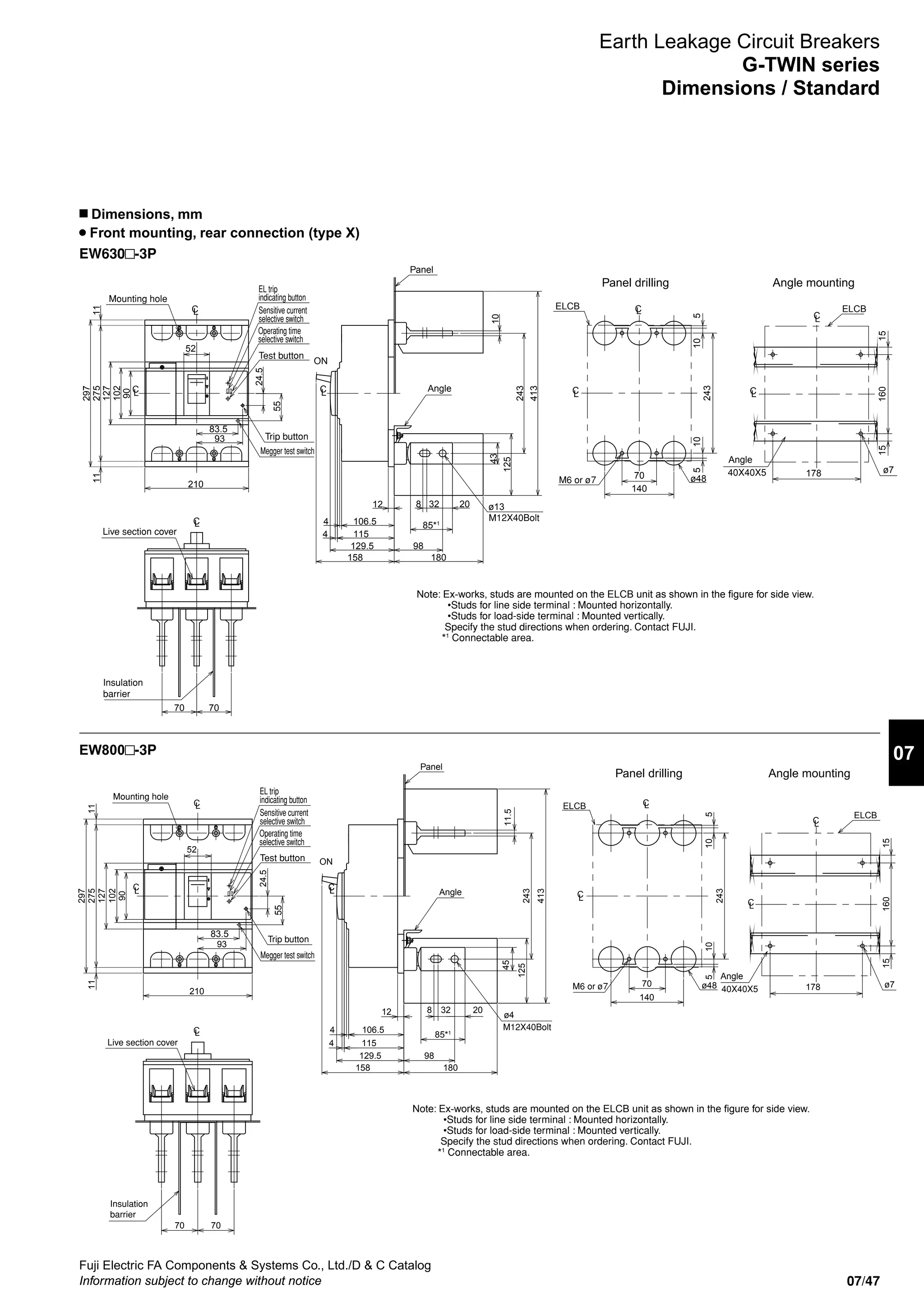 07/47
Fuji Electric FA Components  Systems Co., Ltd./D  C Catalog
Information subject to change without notice
07
EW630 -3P
EW800 -3P
Earth Leakage Circuit Breakers
G-TWIN series
Dimensions / Standard
n Dimensions, mm
Front mounting, rear connection (type X)
Panel drilling Angle mounting
Note: Ex-works, studs are mounted on the ELCB unit as shown in the figure for side view.
•Studs for line side terminal : Mounted horizontally.
•Studs for load-side terminal : Mounted vertically.
Specify the stud directions when ordering. Contact FUJI.
*1
Connectable area.
52
24.5
93
127
90
102
129.5
158
4
4
98
20328
413
106.5
12
115
85*1
M12X40Bolt
180
125
243
7070
2751111
297
210
243
5510
70
140
16015
178
15
ELCB
ø7
10
M6 or ø7 ø48
40X40X5
ELCB
Angle
L
C
CL
L
CL
C C
C
L
L
C
CL
L
ON
Angle
Panel
Insulation
barrier
Live section cover
Mounting hole
43
ø13
10
EL trip
indicating button
Sensitive current
selective switch
Operating time
selective switch
Megger test switch
Test button
83.5
55
Trip button
Panel drilling Angle mounting
Note: Ex-works, studs are mounted on the ELCB unit as shown in the figure for side view.
•Studs for line side terminal : Mounted horizontally.
•Studs for load-side terminal : Mounted vertically.
Specify the stud directions when ordering. Contact FUJI.
*1
Connectable area.
CL
C
CL
L
CL
CL
C
C
L
L
C
CL
L
ON
Trip button
Angle
Panel
Live section cover
Mounting hole
52
ø4
11.5
24.5
93
127
90
102
129.5
158
4
4
98
20328
45
413
106.5
12
115
85*1
M12X40Bolt
180
125
243
7070
2751111
297
210
243
5510
70
140
16015
178
15
ELCB
ø7
10
M6 or ø7 ø48 40X40X5
ELCB
Angle
Insulation
barrier
EL trip
indicating button
Sensitive current
selective switch
Operating time
selective switch
Megger test switch
Test button
83.5
55
 