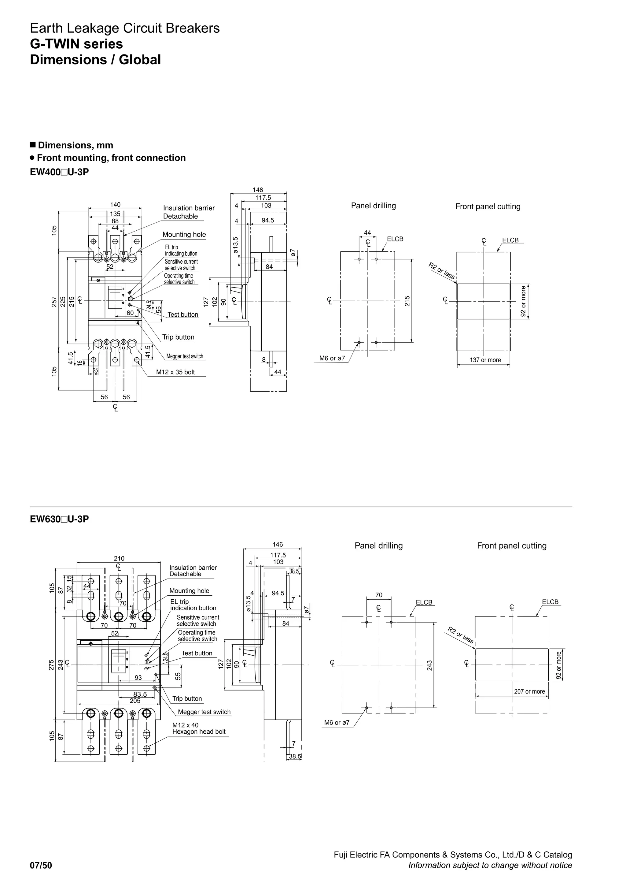 Fuji Electric FA Components  Systems Co., Ltd./D  C Catalog
Information subject to change without notice07/50
EW400 U-3P
Earth Leakage Circuit Breakers
G-TWIN series
Dimensions / Global
n Dimensions, mm
Front mounting, front connection
EW630 U-3P
Mounting hole
Trip button
ø13.5
ø7
M6 or ø7
R2 or less
92ormore
137 or more
Insulation barrier
Detachable
Panel drilling Front panel cutting
225
215
257105105
44
88
56
135
56
140
25
60
52
16
41.5
41.524.5
ELCB
102
90
127
44
103
94.5
84
8
4
4
117.5
146
ELCB
215
44
LC
LC
LC LC
LC
LC
LC
M12 x 35 bolt
55
EL trip
indicating button
Sensitive current
selective switch
Operating time
selective switch
Megger test switch
Test button
7
7
38.5
87
105105
93
90
102
127
94.5
103
4
4
117.5
146
205
243
275
44
87
15328
ø13.5
ø7
84
ELCB
243
70
M6 or ø7
207 or more
92ormore
R2 or less
ELCB
LC
LC
LC
LC LC
LC
LC
52
70 70
24.5
210
70
38.5
Mounting hole
Megger test switch
Test button
Trip button
M12 x 40
Hexagon head bolt
Insulation barrier
Detachable
EL trip
indication button
Sensitive current
selective switch
Operating time
selective switch
Panel drilling Front panel cutting
83.5
55
 