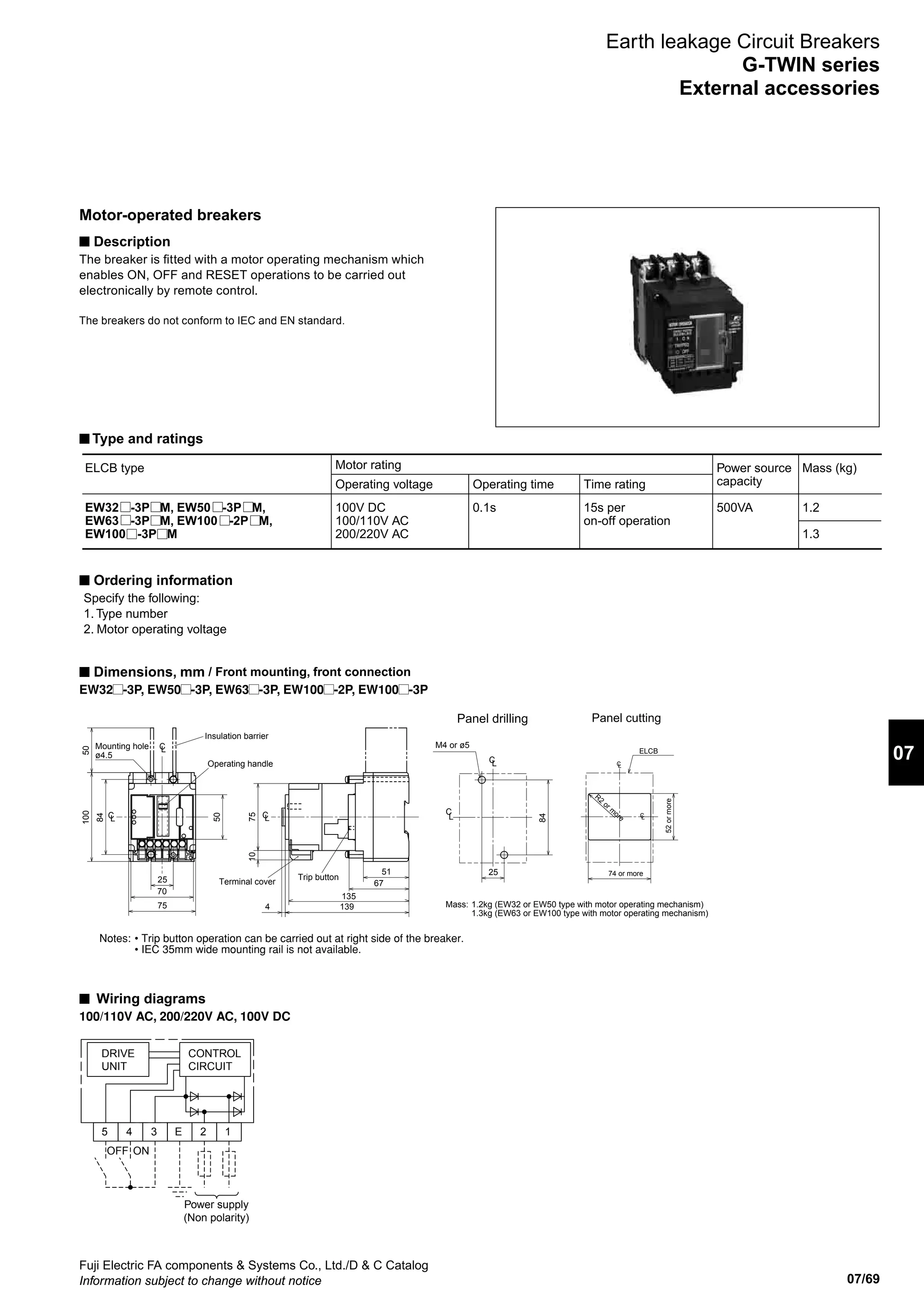 07/69
07
Fuji Electric FA components  Systems Co., Ltd./D  C Catalog
Information subject to change without notice
Earth leakage Circuit Breakers
G-TWIN series
External accessories
Motor-operated breakers
n Description
The breaker is fitted with a motor operating mechanism which
enables ON, OFF and RESET operations to be carried out
electronically by remote control.
The breakers do not conform to IEC and EN standard.
n Type and ratings
n Ordering information
Specify the following:
1. Type number
2. Motor operating voltage
n Dimensions, mm / Front mounting, front connection
EW32 -3P, EW50 -3P, EW63 -3P, EW100 -2P, EW100 -3P
n Wiring diagrams
100/110V AC, 200/220V AC, 100V DC
Terminal cover
Mass: 1.2kg (EW32 or EW50 type with motor operating mechanism)
1.3kg (EW63 or EW100 type with motor operating mechanism)
Trip button
Insulation barrier
Mounting hole
ø4.5
Operating handle
Notes: • Trip button operation can be carried out at right side of the breaker.
• IEC 35mm wide mounting rail is not available.
LC
CL LC
139
135
4
67
51
75
100
75
84
25
50
50
70
10
C
L
CL
M4 or ø5
25
84
Panel drilling
CL
Panel cutting
R2
or m
ore
74 or more
C
ELCB
52ormore
L
DRIVE
UNIT
5
OFF ON
Power supply
(Non polarity)
4 3 E 2 1
CONTROL
CIRCUIT
ELCB type
EW32 -3P M, EW50 -3P M,
EW63 -3P M, EW100 -2P M,
EW100 -3P M
Motor rating
Operating voltage
100V DC
100/110V AC
200/220V AC
Operating time
0.1s
Time rating
15s per
on-off operation
Power source
capacity
500VA
Mass (kg)
1.2
1.3
 