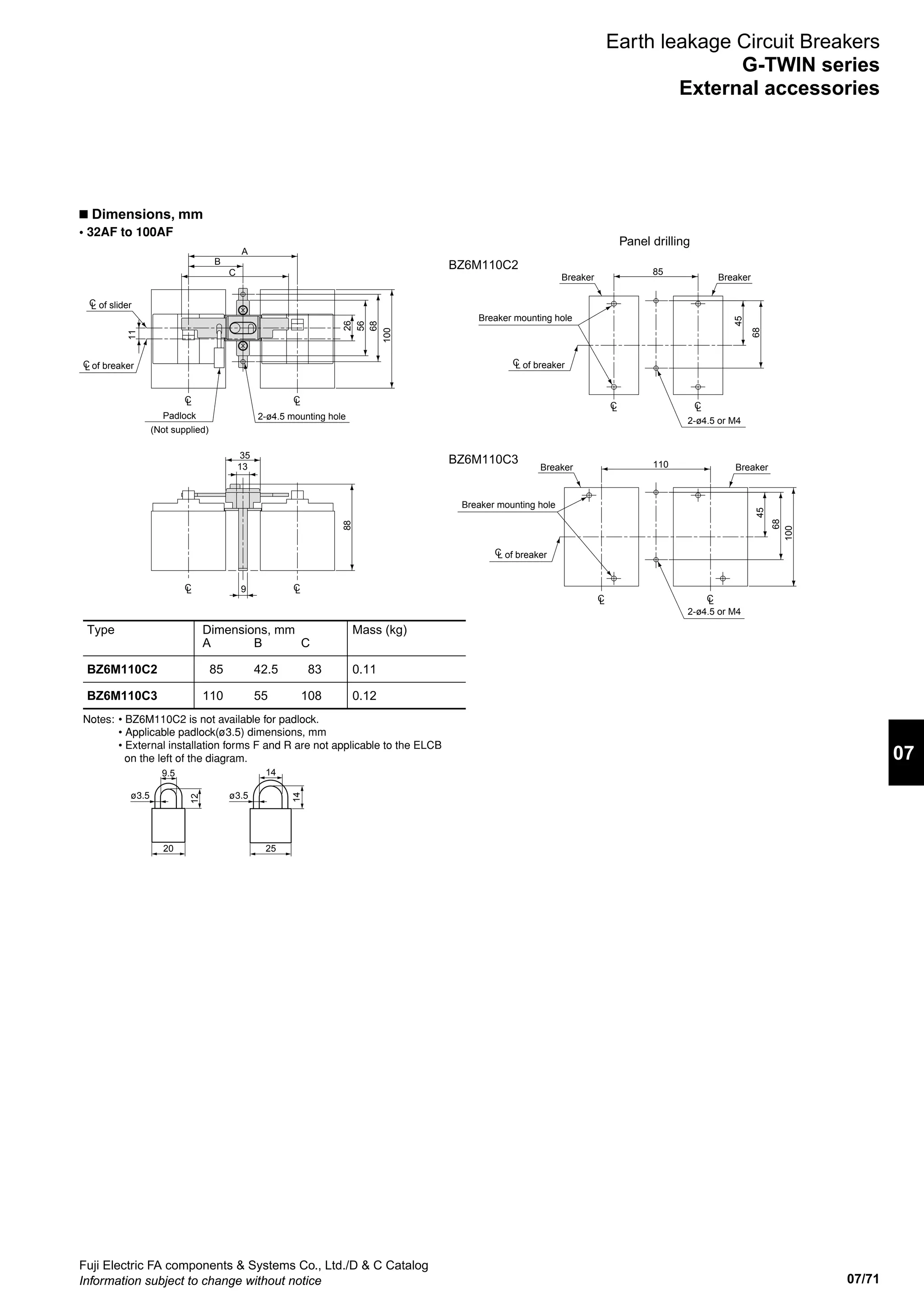 07/71
07
Fuji Electric FA components  Systems Co., Ltd./D  C Catalog
Information subject to change without notice
n Dimensions, mm
• 32AF to 100AF
Panel drilling
Earth leakage Circuit Breakers
G-TWIN series
External accessories
2-ø4.5 mounting holePadlock
of breaker
of sliderCL
CL
(Not supplied)
26
35
9
13
11
56
100
A
68
B
C
88
CL CL
CL CL
Breaker mounting hole
Breaker mounting hole
Breaker Breaker
BreakerBreaker
2-ø4.5 or M4
2-ø4.5 or M4
of breakerCL
of breakerCL
BZ6M110C2
BZ6M110C3
45
68
100
110
68
45
85
CL CL
CL CL
Type
BZ6M110C2
BZ6M110C3
Dimensions, mm
A
85
110
B
42.5
55
C
83
108
Mass (kg)
0.11
0.12
Notes: • BZ6M110C2 is not available for padlock.
• Applicable padlock(ø3.5) dimensions, mm
• External installation forms F and R are not applicable to the ELCB
on the left of the diagram.
   9.5
20
12
ø3.5 ø3.5
14
25
14
 