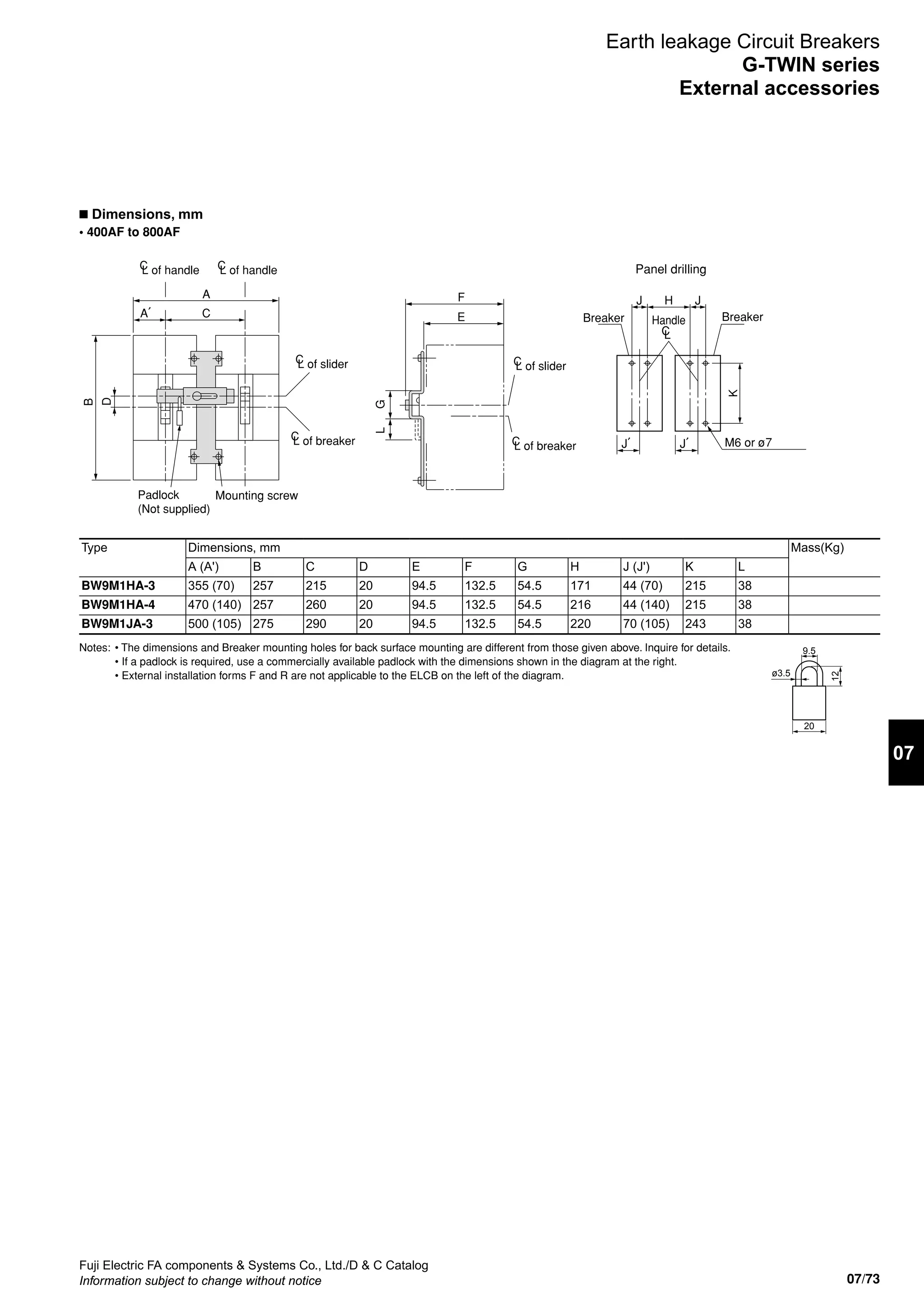 07/73
07
Fuji Electric FA components  Systems Co., Ltd./D  C Catalog
Information subject to change without notice
n Dimensions, mm
• 400AF to 800AF
Earth leakage Circuit Breakers
G-TWIN series
External accessories
D
B
A
CA′
K
J′J′ M6 or ø7
HJ J
Handle
CL
Breaker Breaker
GL
F
E
Panel drilling
Mounting screw
L of sliderC
L of sliderC
L of handleC L of handleC
Padlock
(Not supplied)
L of breakerC
L of breakerC
Type Dimensions, mm Mass(Kg)
A (A') B C D E F G H J (J') K L
BW9M1HA-3 355 (70) 257 215 20 94.5 132.5 54.5 171 44 (70) 215 38
BW9M1HA-4 470 (140) 257 260 20 94.5 132.5 54.5 216 44 (140) 215 38
BW9M1JA-3 500 (105) 275 290 20 94.5 132.5 54.5 220 70 (105) 243 38
9.5
20
12
ø3.5
Notes:	 • The dimensions and Breaker mounting holes for back surface mounting are different from those given above. Inquire for details.
	 • If a padlock is required, use a commercially available padlock with the dimensions shown in the diagram at the right.
	 • External installation forms F and R are not applicable to the ELCB on the left of the diagram.
 