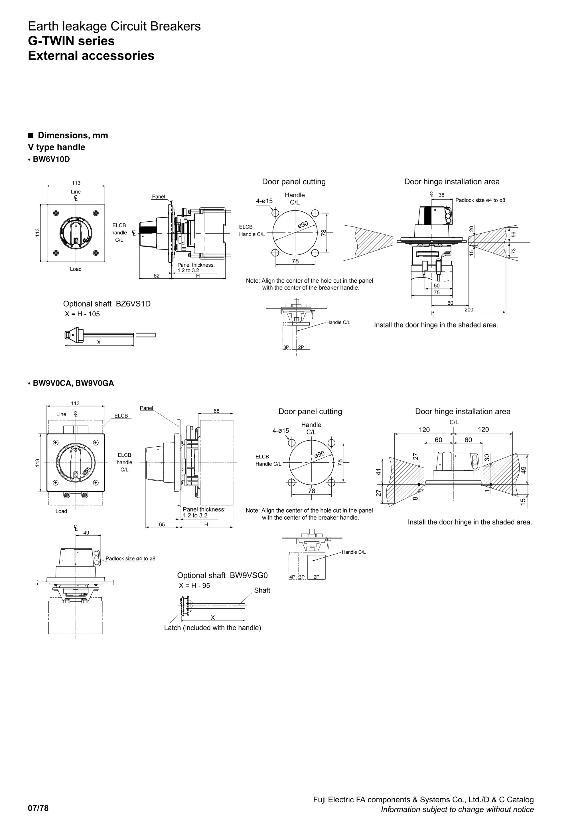 07/78
Fuji Electric FA components  Systems Co., Ltd./D  C Catalog
Information subject to change without notice
Earth leakage Circuit Breakers
G-TWIN series
External accessories
• BW6V10D
• BW9V0CA, BW9V0GA
Door panel cutting
Handle
C/L4-ø15
ø90ELCB
Handle C/L
78
78
Padlock size ø4 to ø8
Panel thickness:
1.2 to 3.2
ELCB
handle
C/L
Line
Load
Panel
Note: Align the center of the hole cut in the panel
with the center of the breaker handle.
Handle C/L
2P3P
Door hinge installation area
Optional shaft BZ6VS1D
X = H - 105
Install the door hinge in the shaded area.
113
113
62 H
38
50
60
200
75
2015
7356
LC
LC
LC
X
Door panel cutting
Handle
C/L4-ø15
ø90ELCB
Handle C/L
78
78
49
Padlock size ø4 to ø8
LC
113
113
68
LC
65 H
Panel thickness:
1.2 to 3.2
ELCB
handle
C/L
ELCBLine
Load
Panel
Note: Align the center of the hole cut in the panel
with the center of the breaker handle.
Handle C/L
2P3P4P
Door hinge installation area
Optional shaft BW9VSG0
X = H - 95
Install the door hinge in the shaded area.
60
120 120
872
14
94
03
51
C/L
60
72
1
Shaft
Latch (included with the handle)
X
n  Dimensions, mm
V type handle
 
