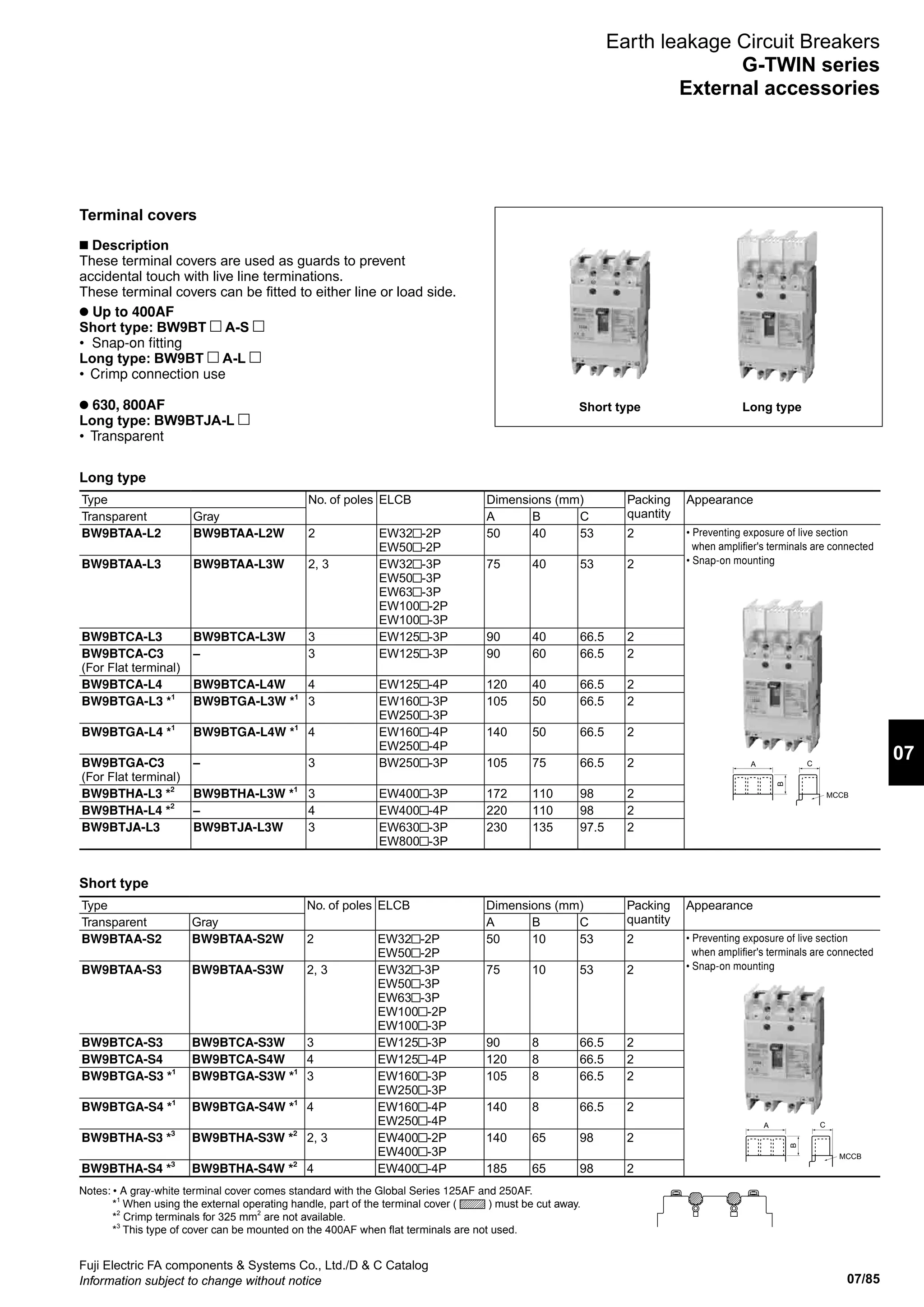 07/85
07
Fuji Electric FA components  Systems Co., Ltd./D  C Catalog
Information subject to change without notice
Earth leakage Circuit Breakers
G-TWIN series
External accessories
Type No. of poles ELCB Dimensions (mm) Packing
quantity
Appearance
Transparent Gray A B C
BW9BTAA-L2 BW9BTAA-L2W 2 EW32 -2P
EW50 -2P
50 40 53 2 • Preventing exposure of live section
when amplifier's terminals are connected
• Snap-on mountingBW9BTAA-L3 BW9BTAA-L3W 2, 3 EW32 -3P
EW50 -3P
EW63 -3P
EW100 -2P
EW100 -3P
75 40 53 2
BW9BTCA-L3 BW9BTCA-L3W 3 EW125 -3P 90 40 66.5 2
BW9BTCA-C3
(For Flat terminal)
– 3 EW125 -3P 90 60 66.5 2
BW9BTCA-L4 BW9BTCA-L4W 4 EW125 -4P 120 40 66.5 2
BW9BTGA-L3 *1
BW9BTGA-L3W *1
3 EW160 -3P
EW250 -3P
105 50 66.5 2
BW9BTGA-L4 *1
BW9BTGA-L4W *1
4 EW160 -4P
EW250 -4P
140 50 66.5 2
BW9BTGA-C3
(For Flat terminal)
– 3 BW250 -3P 105 75 66.5 2
BW9BTHA-L3 *2
BW9BTHA-L3W *1
3 EW400 -3P 172 110 98 2
BW9BTHA-L4 *2
– 4 EW400 -4P 220 110 98 2
BW9BTJA-L3 BW9BTJA-L3W 3 EW630 -3P
EW800 -3P
230 135 97.5 2
Terminal covers
n Description
These terminal covers are used as guards to prevent
accidental touch with live line terminations.
These terminal covers can be fitted to either line or load side.
l Up to 400AF
Short type: BW9BT A-S
• Snap-on fitting
Long type: BW9BT A-L
•	 Crimp connection use
l 630, 800AF
Long type: BW9BTJA-L
•	 Transparent
Short type Long type
Long type
MCCB
C
B
A
Type No. of poles ELCB Dimensions (mm) Packing
quantity
Appearance
Transparent Gray A B C
BW9BTAA-S2 BW9BTAA-S2W 2 EW32 -2P
EW50 -2P
50 10 53 2 • Preventing exposure of live section
when amplifier's terminals are connected
• Snap-on mountingBW9BTAA-S3 BW9BTAA-S3W 2, 3 EW32 -3P
EW50 -3P
EW63 -3P
EW100 -2P
EW100 -3P
75 10 53 2
BW9BTCA-S3 BW9BTCA-S3W 3 EW125 -3P 90 8 66.5 2
BW9BTCA-S4 BW9BTCA-S4W 4 EW125 -4P 120 8 66.5 2
BW9BTGA-S3 *1
BW9BTGA-S3W *1
3 EW160 -3P
EW250 -3P
105 8 66.5 2
BW9BTGA-S4 *1
BW9BTGA-S4W *1
4 EW160 -4P
EW250 -4P
140 8 66.5 2
BW9BTHA-S3 *3
BW9BTHA-S3W *2
2, 3 EW400 -2P
EW400 -3P
140 65 98 2
BW9BTHA-S4 *3
BW9BTHA-S4W *2
4 EW400 -4P 185 65 98 2
Short type
MCCB
C
B
A
Notes: • A gray-white terminal cover comes standard with the Global Series 125AF and 250AF.
*1
When using the external operating handle, part of the terminal cover ( ) must be cut away.
*2
Crimp terminals for 325 mm2
are not available.
*3
This type of cover can be mounted on the 400AF when flat terminals are not used.
 