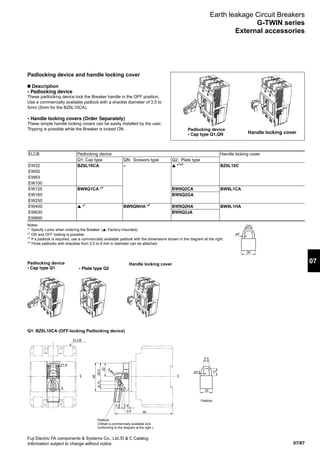 07/87
07
Fuji Electric FA components  Systems Co., Ltd./D  C Catalog
Information subject to change without notice
Padlocking device
• Cap type Q1
Q1: BZ6L10CA (OFF-locking Padlocking device)
Padlocking device
• Cap type Q1,QN
• Plate type Q2
Padlocking device and handle locking cover
n Description
• Padlocking device
These padlocking device lock the Breaker handle in the OFF position.
Use a commercially available padlock with a shackle diameter of 3.5 to
5mm (5mm for the BZ6L10CA).
• Handle locking covers (Order Separately)
These simple handle locking covers can be easily installed by the user.
Tripping is possible while the Breaker is locked ON.
Handle locking cover
Handle locking cover
ELCB Padlocking device Handle locking cover
Q1: Cap type QN: Scissors type Q2: Plate type
EW32 BZ6L10CA – ▲ *1
*3
BZ6L10C
EW50
EW63
EW100
EW125 BW9Q1CA *4
BW9Q2CA BW9L1CA
EW160 BW9Q2GA
EW250
EW400 ▲ *1
BW9QNHA *2
BW9Q2HA BW9L1HA
EW630 BW9Q2JA
EW800
Earth leakage Circuit Breakers
G-TWIN series
External accessories
Notes:
*1
Specify Locks when ordering the Breaker. (▲: Factory-mounted)
*2
ON and OFF locking is possible.
*3
If a padlock is required, use a commercially available padlock with the dimensions shown in the diagram at the right.
*4
Three padlocks with shackles from 3.5 to 8 mm in diameter can be attached.
ø5
35
(20)
9.5
CL CL
20
95
ELCB
21.8
5
3.5 7.8
3.5
ø3.5
12
46
22
OFF
3-ø4.5
29.566
Padlock
Padlock
(Obtain a commercially available lock
conforming to the diagram at the right.)
 