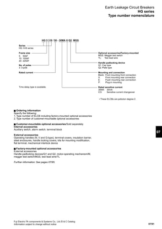 07/91
07
Fuji Electric FA components  Systems Co., Ltd./D  C Catalog
Information subject to change without notice
Earth Leakage Circuit Breakers
HG series
Type number nomenclature
Series
HG: H-B series
Frame size
No. of poles
3: 3-pole
Rated current
5: 50AF
10: 100AF
20: 225AF
Optional accessories/Factory-mounted
MGS: Megger test switch
TL: Test lead wire
Handle padlocking device
Q1: Cap type
Q2: Plate type
Mounting and connection
Blank: Front mounting front connection
X: Front mounting rear connection
E: Flush mounting rear connection
P: Plug-in mounting
Rated sensitive current
30MA: 30mA
CO: Sensitive current changeover
HG 5 3 B / 50 - 30MA X Q2 MGS
• These ELCBs are pollution degree 2.
Time delay type is available.
Ordering information
Specify the following:
1. Type number of ELCB including factory-mounted optional accessories
2. Type number of customer-mountable optional accessories
Customer-mountable optional accessories/Sold separately
Internal accessories
Auxiliary switch, alarm switch, terminal block
External accessories
Operating handles (N, V and G-type), terminal covers, insulation barrier,
steel enclosures, handle locking covers, kits for mounting modification,
flat terminal, mechanical interlock device
Factory-mounted optional accessories
External accessories
Handle padlocking devices/Q1 and Q2, motor-operating mechanism/M,
megger test switch/MGS, test lead wire/TL
Further information: See pages 07/95.
 