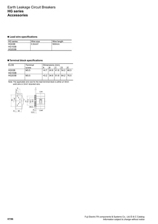 07/96
Fuji Electric FA components  Systems Co., Ltd./D  C Catalog
Information subject to change without notice
Earth Leakage Circuit Breakers
HG series
Accessories
■ Lead wire specifications
HG series
HG53B
HG103B
HG203B
Wire size
0.5mm2
Wire length
500mm
■ Terminal block specifications
ELCB
HG53B
HG103B
HG203B
Terminal
screw
M3.5
M3.5
Dimensions (mm)
A
+4.7
+0.2
B
24.9
34.9
C
41.8
51.8
D
54.2
64.2
E
66.5
76.5
8
12.5
CL
Line
30.2
53.7
77.2
M3.5
7
Load48B
+A
94
E
D
C
Note: The applicable wire size for the lead terminal block is either ø1.6mm
solid wire or 2mm2
stranded wire.
 