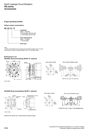 07/98
Fuji Electric FA components  Systems Co., Ltd./D  C Catalog
Information subject to change without notice
Earth Leakage Circuit Breakers
HG series
Accessories
N type operating handles
■ Type number nomenclature
BZ – N C T – R
Installation
Blank:	 Vertically
R:	Horizontally, right line side
L:	Horizontally, left line side
Door locking device
Blank:	 Provided
T:	Not provided
Basic type
Note:
To order an N handle for front-mounting rear connection breakers, add “-X” to the
type number, for plug-in mounting breakers, add “-P” to the type number.
■ Dimensions, mm
BZ-N50C (Dust proof paking: BZ-NP-1C, optional)
Dimensions for refernce only. Confirm before construction begins.
of
handle
CL
of
panel
cutting
CL
Door panel cutting
Lock lever
Mass: 0.45kg
Packing(Optional)
Line
Load
Decorative
plate
105
105
60 max
52.5 54.5
43 125±2
Panel Mounting screw
Panel thickness 1.2 to 3.2
78
ø90
78
4
-ø15
BZ-N35B (Dust proof packing: BZ-NP-1, optional)
Mass: 0.62kg
of
handle
CL
of
panel
cutting
CL
Door panel cutting Door hinge installation area
78
ø90
78
4
-ø15
3030
1515
105
100 100
150 150
200 2005
1515
3030
Install the door hinge in the shaded area.
 