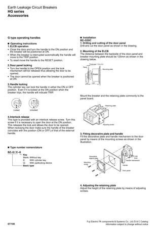 07/100
Fuji Electric FA components  Systems Co., Ltd./D  C Catalog
Information subject to change without notice
Earth Leakage Circuit Breakers
HG series
Accessories
G type operating handles
■  Operating instructions
1.	ELCB operation
•	Close the door and turn the handle to the ON position and
the breaker will be positioned at ON.
•	When the breaker is interrupted automatically the handle will
move to the TRIP position.
•	To reset move the handle to the RESET position.
2.	Door panel locking
•	Turn the handle to the OPEN position and the lock
mechanism will be released thus allowing the door to be
opened.
•	The door cannot be opened when the breaker is positioned
at ON.
3.	Handle locking
The cylinder key can lock the handle in either the ON or OFF
position. Even if it is locked at the ON position when the
breaker trips, the handle will indicate TRIP.
4.	Interlock release
This type is provided with an interlock release screw. Turn this
screw if it is necessary to open the door at the ON position.
This releases the lock and allows the door to be opened.
When reclosing the door make sure the handle of the breaker
coincides with the position (ON or OFF) of that of the external
handle.
■  Installation
­BZ–G35C
1. Drilling and cutting of the door panel
Drill and cut the door panel as shown in the drawing.
2. Mounting of the ELCB
The distance between the backside of the door panel and
breaker mounting plate should be 125mm as shown in the
drawing below.
Mount the breaker and the retaining plate commonly to the
panel board.
3. Fitting decoratire plate and handle
Fit the decorative plate and handle mechanism to the door
panel by means of the mounting screws as shown in the
illustration.
4. Adjusting the retaining plate
Adjust the height of the retaining plate by means of adjusting
screws.
■ Type number nomenclature
BZ–G C–K
	 Key
	 Blank:	Without key
	 K:	 With cylinder key
	 Q:	 With padlocking device	
	 Basic type
LOCK
Locked
LOCK
Unlocked
Thickness 1.2 to 3.2
Panel
Mounting plate
Breaker
44 1252
Retaining plate
Adjusting screw
OFF
ON
TR
IP
Decorative
legend plate
Mounting
screw
Door panel
Handle
Handle mechanism
Lock
lever
 