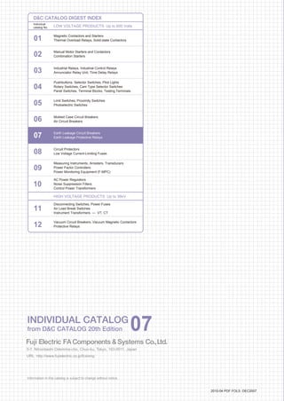 Information in this catalog is subject to change without notice.
5-7, Nihonbashi Odemma-cho, Chuo-ku, Tokyo, 103-0011, Japan
URL http://www.fujielectric.co.jp/fcs/eng
INDIVIDUALCATALOGfromDCCATALOG20thEdition
07
LOW VOLTAGE PRODUCTS Up to 600 Volts
Individual
catalog No.
01 Magnetic Contactors and Starters
Thermal Overload Relays, Solid-state Contactors
02
Industrial Relays, Industrial Control Relays
Annunciator Relay Unit, Time Delay Relays
Manual Motor Starters and Contactors
Combination Starters
Pushbuttons, Selector Switches, Pilot Lights
Rotary Switches, Cam Type Selector Switches
Panel Switches, Terminal Blocks, Testing Terminals
Molded Case Circuit Breakers
Air Circuit Breakers
Earth Leakage Circuit Breakers
Earth Leakage Protective Relays
Measuring Instruments, Arresters, Transducers
Power Factor Controllers
Power Monitoring Equipment (F-MPC)
Circuit Protectors
Low Voltage Current-Limiting Fuses
03
04
05
06
07
08
09
10
HIGH VOLTAGE PRODUCTS Up to 36kV
11
Disconnecting Switches, Power Fuses
Air Load Break Switches
Instrument Transformers — VT, CT
DC CATALOG DIGEST INDEX
AC Power Regulators
Noise Suppression Filters
Control Power Transformers
12
Vacuum Circuit Breakers, Vacuum Magnetic Contactors
Protective Relays
Limit Switches, Proximity Switches
Photoelectric Switches
01 02 03 04 05 06 07 08 09 10 11 12
INDIVIDUAL CATALOG
from DC CATALOG 20th Edition 07INDIVIDUAL CATALOG
from DC CATALOG 20th Edition 07
EARTH LEAKAGE
CIRCUIT BREAKERS
EARTH LEAKAGE
PROTECTIVE RELAYS
G-TWIN Standard
3-pole
G-TWIN Standard
4-pole
G-TWIN Global
3-pole
Handle - operated type
Motor - operated breakersHG Series
G-TWIN Standard
2-pole
LOW
VOLTAGE
EQUIPMENT
Up to 600 Volts
2010-04 PDF FOLS DEC2007
 