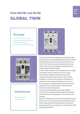 3
FUJI MCCB and ELCB
Fuji Electric launched the Twin Breaker Series to world markets in 1990, in
which molded case circuit breaker (MCCB) and earth leakage circuit breaker
(ELCB) types were unified in external dimensions for the first time in the
world. The Twin Breaker Series was highly evaluated and gained strong
support, and the concept of Twin Breakers was established as Japan's
de facto standards for MCCBs and ELCBs.
In 1992, Fuji Electric released the Super Twin Breaker Series, which enabled
user installation of internal accessories for the first time in Japan.
In 1995, Fuji Electric released the Super 60 Series and advanced
modularization via uniform external dimensions. In 2001, Fuji Electric
launched the -Twin Series to further advance the miniaturization and
modularization of economic types with 100A frame or less as Japan's
first multi-standard circuit breakers satisfying domestic and international
standards. Since then, Fuji Electric has been making further product
improvements by predicting market trends.
In recent years, market globalization has increasingly accelerated.
At the end of 2004, the Japanese Industrial Standards (JIS) were aligned
with the IEC standards, and the globalization in this field has been further
accelerated.
Based on the Twin Breaker Series, Fuji Electric has expanded the range of its
products conforming to and approved by international standards for global
markets, always advanced the innovative development of fundamental
technologies in response to the market demand, and developed the G-TWIN
Series of MCCBs and ELCBs.
GLOBAL TWIN
Leading the way in
user-friendliness
Usefulness
Ecology
Lower environmental impact
Advanced green engineering and
energy-saving support
Conforming to the RoHS Directive
GLOBAL
TWIN
ELCB
G-TWIN
Standard series
ELCB
G-TWIN
Global series
ELCB
 